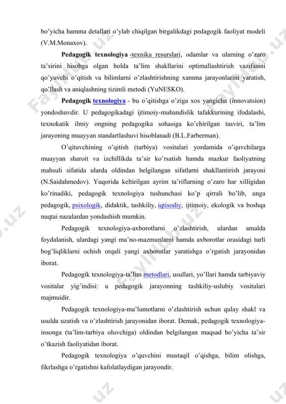 i optimallashtirish vazifasini qo’yuvchi o’qitish va bilimlarni o’zlashtirishning xamma jarayonlarini yaratish, qo’llash va aniqlashning tizimli metodi (yunesko). pedagogik texnologiya - bu o’qitishga o’ziga xos yangicha (innovatsion) yondoshuvdir. u pedagogikadagi ijtimoiy-muhandislik tafakkurining ifodalashi, texnokatik ilmiy ongning pedagogika sohasiga ko’chirilgan tasviri, ta’lim jarayoning muayyan standartlashuvi hisoblanadi (b.l.farberman). o’qituvchining o’qitish (tarbiya) vositalari yordamida o’quvchilarga muayyan sharoit va izchillikda ta’sir ko’rsatish hamda mazkur faoliyatning mahsuli sifatida ularda oldindan belgilangan sifatlarni shakllantirish jarayoni (n.saidahmedov). yuqorida keltirilgan ayrim ta’riflarning o’zaro har xilligidan ko’rinadiki, pedagogik texnologiya tushunchasi ko’p qirrali bo’lib, unga pedagogik, psixologik, didaktik, tashkiliy, iqtisodiy, ijtimoiy, ekologik va boshqa nuqtai nazalardan yondashish mumkin. pedagogik texnologiya-axborotlarni o’zlashtirish, ulardan amalda foydalanish, ulardagi yangi ma’no-mazmunlarni hamda axborotlar orasidagi turli bog’liqliklarni ochish orqali yangi axborotlar yaratishga o’rgatish jarayonidan iborat. pedagogik texnologiya-ta’lim metodlari, usullari, yo’llari hamda tarbiyaviy vositalar yig’indisi: u pedagogik jarayonning tashkiliy-uslubiy vositalari majmuidir. pedagogik texnologiya-ma’lumotlarni o’zlashtirish uchun qulay shakl va usulda uzatish va o’zlashtirish jarayonidan iborat. demak, pedagogik texnologiya-insonga …