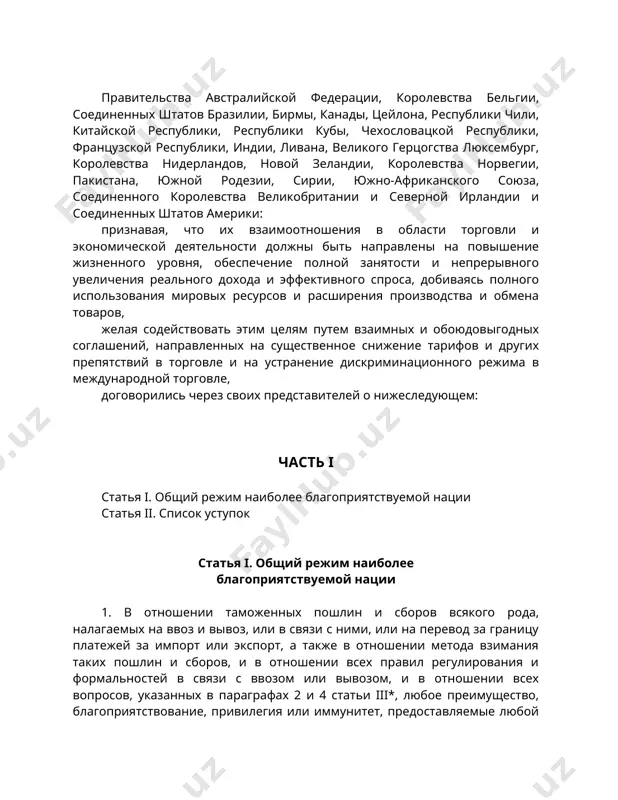 ых штатов америки: признавая, что их взаимоотношения в области торговли и экономической деятельности должны быть направлены на повышение жизненного уровня, обеспечение полной занятости и непрерывного увеличения реального дохода и эффективного спроса, добиваясь полного использования мировых ресурсов и расширения производства и обмена товаров, желая содействовать этим целям путем взаимных и обоюдовыгодных соглашений, направленных на существенное снижение тарифов и других препятствий в торговле и на устранение дискриминационного режима в международной торговле, договорились через своих представителей о нижеследующем: часть i статья i. общий режим наиболее благоприятствуемой нации статья ii. список уступок статья i. общий режим наиболее благоприятствуемой нации 1. в отношении таможенных пошлин и сборов всякого рода, налагаемых на ввоз и вывоз, или в связи с ними, или на перевод за границу платежей за импорт или экспорт, а также в отношении метода взимания таких пошлин и сборов, и в отношении всех правил регулирования и формальностей в связи с ввозом или вывозом, и в …