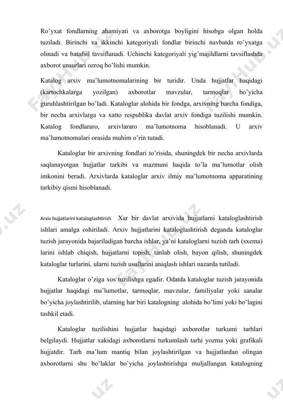 ilish va kartochkalarni katalogda joylashtirish amalga oshiriladi. katalogning turkum tarhi hujjatlarni topish, bayon qilish ishlaridan oldin tuziladi. tarh bo’laklari ma’lumotnoma tuzuvchilar, mutaxassislar ishtirokida aniqlanadi va belgilanadi. turkum tarhi qancha to’la, mukammal, chuqur ishlangan bo’lsa, hujjatlar mazmunini shuncha aniq ochib berish imkoni tugiladi. hujjatlar haqidagi axborotlar katalogda kartochkalarga yozilib, joylashtiriladi. kartochkalarda bayon qilingan axborotlar ayrim hujjat, bitta yig’ma jild yoki bir-biriga o’xshash bir guruh yig’majildlarga tegishli ma’lumotlarni o’z ichiga oladi. shu bilan katalog kartochkalaridagi ma’lumotlar yig’majildlar ro’yxatidagi ma’lumotlardan farq qiladi. ma’lumki, ro’yxatda bitta yig’majildga tegishli ma’lumot beriladi. katalog yig’majildning ichidagi ayrim hujjatlar to’g’risida ham ma’lumot beradi. katalogning ro’yxatdan ustun tomoni ham shundadir. katalogning asosiy bulagi rubrika - sarlavha qismidir. bu qismda aniq masalaning nomi, shaxsning familiyasi, sana to’g’risida hujjatdagi ma’lumotlar bo’ladi. katalog kartochkasida shu hujjatning manzili ham yozilgan bo’ladi. tadkiqotchini shu masala yoki familiya qiziqtirsa, hujjat manzilini yozib olib, arxivdan tezda topib foydalanishi va tadqiq qilishi mumkin bo’ladi. arxiv kataloglari tuzilish …