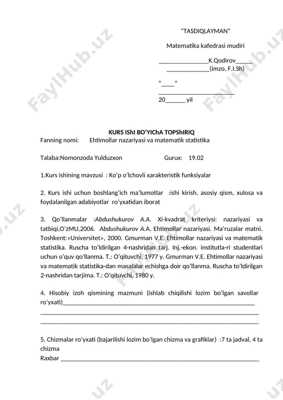 i uchun boshlang’ich ma’lumotlar :ishi kirish, asosiy qism, xulosa va foydalanilgan adabiyotlar ro’yxatidan iborat 3. qo’llanmalar :аbdushukurov а.а. xi-kvadrat kriteriysi: nazariyasi va tatbiqi,o’zmu,2006. abdushukurov a.a. ehtimollar nazariyasi. ma‘ruzalar matni. toshkent:«universitet», 2000. gmurman v.e. ehtimollar nazariyasi va matematik statistika. ruscha to’ldirilgan 4-nashridan tarj. inj.-ekon. institutla-ri studentlari uchun o’quv qo’llanma. t.: o’qituvchi, 1977 y. gmurman v.e. ehtimollar nazariyasi va matematik statistika-dan masalalar echishga doir qo’llanma. ruscha to’ldirilgan 2-nashridan tarjima. t.: o’qituvchi, 1980 y. 4. hisobiy izoh qismining mazmuni (ishlab chiqilishi lozim bo’lgan savollar ro’yxati)__________________________________________________________ __________________________________________________________________ __________________________________________________________________ 5. chizmalar ro’yxati (bajarilishi lozim bo’lgan chizma va grafiklar) :7 ta jadval, 4 ta chizma raxbar ____________________________________________________________ o`zbekiston respublikasi oliy va o`rta maxsus ta`lim vazirligi farg`ona davlat universiteti matematika va informatika fakulteti matematika yo`nalishi ehtimollar nazariyasi va matematik statistika fanidan kurs ishi mavzu: ko`p o`lchovli xarakteristik funksiyalar bajardi: matematika yo`nalishi 19.02-guruh talabasi nomonzoda yulduzxon ilmiy raxbar: xonqulov ulug`bek. farg`ona-2021 reja kirish i.bob ko`p o`lchovli tasodifiy miqdorlar …