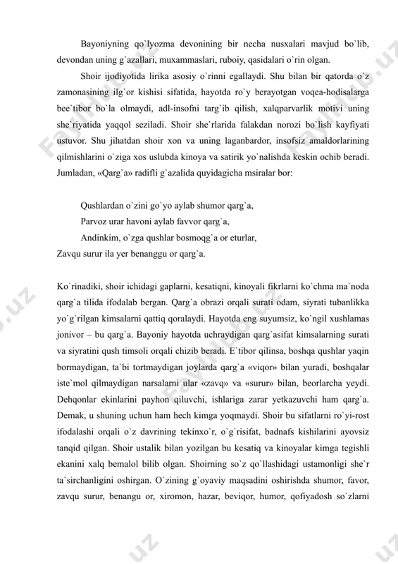 on qiluvchi, ishlariga zarar yetkazuvchi ham qarg`a. demak, u shuning uchun ham hech kimga yoqmaydi. shoir bu sifatlarni ro`yi-rost ifodalashi orqali o`z davrining tekinxo`r, o`g`risifat, badnafs kishilarini ayovsiz tanqid qilgan. shoir ustalik bilan yozilgan bu kesatiq va kinoyalar kimga tegishli ekanini xalq bemalol bilib olgan. shoirning so`z qo`llashidagi ustamonligi she`r ta`sirchanligini oshirgan. o`zining g`oyaviy maqsadini oshirishda shumor, favor, zavqu surur, benangu or, xiromon, hazar, beviqor, humor, qofiyadosh so`zlarni qo`llash orqali aniq bir shaxsni, atrofdoshlarining basharalarini oshkora ochib tashlaydi. razolat va yovuzlik hukmron bo`lgan davrda shoir hech bir ro`shnolik ko`rmadi. adolatsiz, tengsiz va ziddiyatga to`la bu hayotning jabrlaridan iztirob chekdi shoir: qaysi g`am bahrini qa`rig`a bayoniy tushmadi?! qaysi mehnat bori oni zoru giryon etmadi?! shoirning g`azallarida ishq va ishqiy kechinmalar ham o`ziga xos usulda ifodalangan. shoir she`riyatida oshiq iztiroblari, quvonchi va ba`zan yordan shikoyati o`z tajassumini topadi. quyidagi misralarga e`tibor bering. g`azal vaslga zor o`rtangan oshiqning ishqiy kechinma izhoridan boshlanadi: ey, …