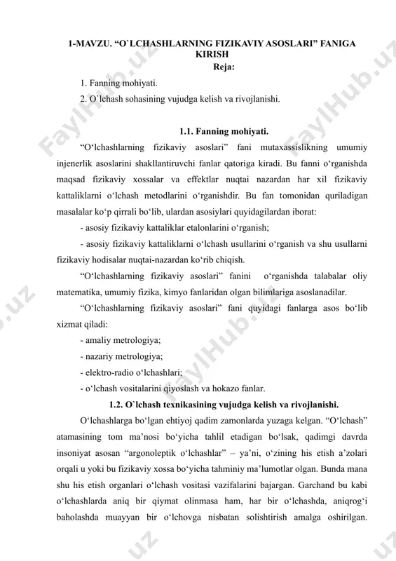 shdir. bu fan tomonidan quriladigan masalalar ko‘p qirrali bo‘lib, ulardan asosiylari quyidagilardan iborat: - asosiy fizikaviy kattaliklar etalonlarini o‘rganish; - asosiy fizikaviy kattaliklarni o‘lchash usullarini o‘rganish va shu usullarni fizikaviy hodisalar nuqtai-nazardan ko‘rib chiqish. “o‘lchashlarning fizikaviy asoslari” fanini o‘rganishda talabalar oliy matematika, umumiy fizika, kimyo fanlaridan olgan bilimlariga asoslanadilar. “o‘lchashlarning fizikaviy asoslari” fani quyidagi fanlarga asos bo‘lib xizmat qiladi: - amaliy metrologiya; - nazariy metrologiya; - elektro-radio o‘lchashlari; - o‘lchash vositalarini qiyoslash va hokazo fanlar. 1.2. o`lchash texnikasining vujudga kelish va rivojlanishi. o‘lchashlarga bo‘lgan ehtiyoj qadim zamonlarda yuzaga kelgan. “o‘lchash” atamasining tom ma’nosi bo‘yicha tahlil etadigan bo‘lsak, qadimgi davrda insoniyat asosan “argonoleptik o‘lchashlar” – ya’ni, o‘zining his etish a’zolari orqali u yoki bu fizikaviy xossa bo‘yicha tahminiy ma’lumotlar olgan. bunda mana shu his etish organlari o‘lchash vositasi vazifalarini bajargan. garchand bu kabi o‘lchashlarda aniq bir qiymat olinmasa ham, har bir o‘lchashda, aniqrog‘i baholashda muayyan bir o‘lchovga nisbatan solishtirish amalga oshirilgan. …