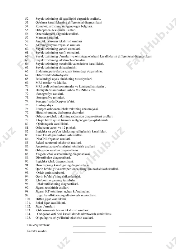 lliklari. 51. osteomiyelit diagnostikasi. 52. suyak tizimining sil kasalligini o'rganish usullari.. 53. qo'shma kasalliklarning differentsial diagnostikasi. 54. romatoid artritning rentgenologik belgilari. 55. osteoprozni tekshirish usullari. 56. osteosklerozni o'rganish usullari. 57. marmar kasalligi. 58. aseptik nekrozni tekshirish usullari 59. akromegaliyani o'rganish usullari. 60. suyak tizimining yaxshi o'smalari. 61. suyak tizimining xavfli o'smalari. 62. suyak tizimining o'smalari va o'simtaga o'xshash kasalliklarini differentsial diagnostikasi. 63. suyak tizimining ikkilamchi o'smalari. 64. suyak tizimining metabolik va endokrin kasalliklari. 65. suyak tizimining shikastlanishi. 66. endokrinopatiyalarda suyak tizimidagi o'zgarishlar. 67. osteoxondrodistrofiyalar. 68. bolalardagi suyak sinishining xususiyatlari. 69. mri asoslari va malika. 70. mri usuli uchun ko'rsatmalar va kontrendikatsiyalar . 71. herniyali diskni tashxislashda mrining roli. 72. sonografiya asoslari. 73. sonografiya rejimlari. 74. sonografiyada doppler ta'siri. 75. elastografiya. 76. rentgen oshqozon-ichak traktining anatomiyasi. 77. hiatal churralar, diafragma churralari 78. oshqozon-ichak traktining radiatsion diagnostikasi usullari. 79. ovqat hazm qilish tizimini rentgenografiya qilish usuli. 80. qizilo'ngach kasalliklari. 81. oshqozon yarasi …