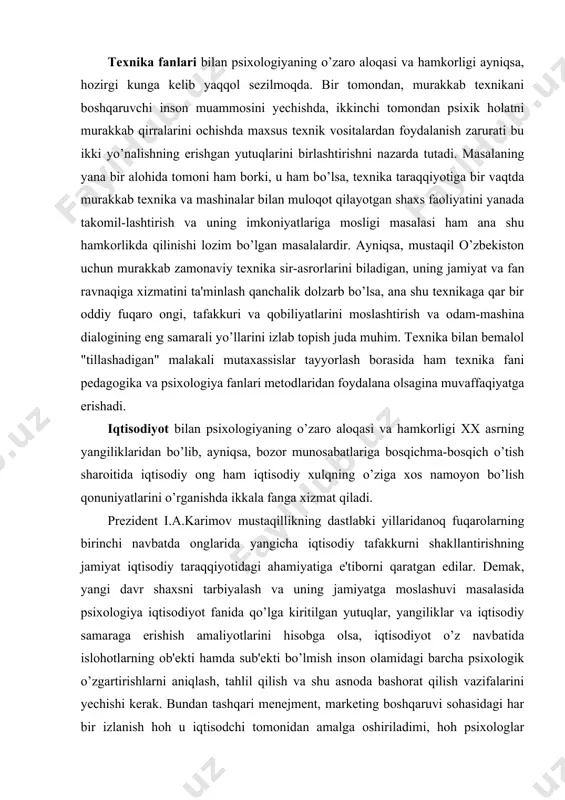 axassislar tayyorlash borasida ham texnika fani pedagogika va psixologiya fanlari metodlaridan foydalana olsagina muvaffaqiyatga erishadi. iqtisodiyot bilan psixologiyaning o’zaro aloqasi va hamkorligi xx asrning yangiliklaridan bo’lib, ayniqsa, bozor munosabatlariga bosqichma-bosqich o’tish sharoitida iqtisodiy ong ham iqtisodiy xulqning o’ziga xos namoyon bo’lish qonuniyatlarini o’rganishda ikkala fanga xizmat qiladi. prezident i.a.karimov mustaqillikning dastlabki yillaridanoq fuqarolarning birinchi navbatda onglarida yangicha iqtisodiy tafakkurni shakllantirishning jamiyat iqtisodiy taraqqiyotidagi ahamiyatiga e'tiborni qaratgan edilar. demak, yangi davr shaxsni tarbiyalash va uning jamiyatga moslashuvi masalasida psixologiya iqtisodiyot fanida qo’lga kiritilgan yutuqlar, yangiliklar va iqtisodiy samaraga erishish amaliyotlarini hisobga olsa, iqtisodiyot o’z navbatida islohotlarning ob'ekti hamda sub'ekti bo’lmish inson olamidagi barcha psixologik o’zgartirishlarni aniqlash, tahlil qilish va shu asnoda bashorat qilish vazifalarini yechishi kerak. bundan tashqari menejment, marketing boshqaruvi sohasidagi har bir izlanish hoh u iqtisodchi tomonidan amalga oshiriladimi, hoh psixologlar tomonidanmi, baribir ishlab chiqarishning samaradorligini oshirishda shaxsning individual qobiliyatlarini inobatga olish insonlar o’rtasidagi o’zaro munosabatlarning sirlarini mustahkamlash bilan …