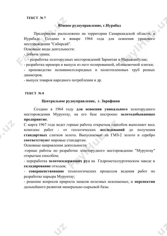. всему миру известны такие узбекские города, как самарканд, бухара, хива, шахрисабз, коканд. большинство архитектурных памятников находятся под охраной юнеско узбекистан обладает мощным научным и духовным потенциалом. за 27 лет независимости произошли события, определяющие высокий международный престиж нашего государства: - узбекистан - признан 143 странами мира. - со 113 странами установлены дипломатические отношения. - в ташкенте открыты посольства 43 стран. - более чем в 30 странах мира открыты посольства и консульства узбекистана. - узбек истан - полноправный член 41 авторитетной международной экономической и финансовой организаций. - узбекистан экспортирует свою продукцию в 80 стран мира. – установлены торгово-экономические отношения со 140 странами мира. текст № 7 южное рудоуправление, г.нурабад предприятие расположено на территории самаркандской области, в нурабаде. создано в январе 1964 года для освоения уранового месторождения "сабирсай". основные виды деятельности: - добыча урана; - разработка золоторудных месторождений зармитан и марджанбулак; - разработка мрамора и выпуск из него полированной, облицовочной плитки; - …