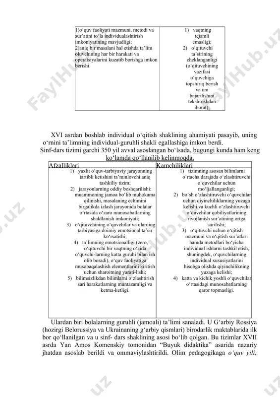 dan ba’zi mamlakatlarda xviii asrgacha keng foydalanilib kelingan. afzalliklari kamchiliklari 1)o‘quv faoliyati mazmuni, metodi va sur’atini to‘la individualashtirish imkoniyatining mavjudligi; 2)aniq bir masalani hal etishda ta’lim oluvchining har bir harakati va operatsiyalarini kuzatib borishga imkon berishi. 1) vaqtning tejamli emasligi; 2) o‘qituvchi ta’sirining cheklanganligi (o‘qituvchining vazifasi o‘quvchiga topshiriq berish va uni bajarilishini tekshirishdan iborat); 3) boshqa o‘quvchilar bilan hamkorlikda ishlash imkoniyati cheklanganligi (bu holat ijtimoiylashuv 4) jarayoniga salbiy ta’sir ko‘rsatadi); 5) jamoada ishlash tajribasining shakllanmasligi. xvi asrdan boshlab individual o‘qitish shaklining ahamiyati pasayib, uning o‘rnini ta’limning individual-guruhli shakli egallashiga imkon berdi. sinf-dars tizimi garchi 350 yil avval asoslangan bo‘lsada, bugungi kunda ham keng ko‘lamda qo‘llanilib kelinmoqda. afzalliklari kamchiliklari 1) yaxlit o‘quv-tarbiyaviy jarayonning tartibli ketishini ta’minlovchi aniq tashkiliy tizim; 2) jarayonlarning oddiy boshqarilishi: muammoning jamoa bo‘lib muhokama qilinishi, masalaning echimini birgalikda izlash jarayonida bolalar o‘rtasida o‘zaro munosabatlarning shakllanish imkoniyati; 3) o‘qituvchining o‘quvchilar va ularning tarbiyasiga doimiy emotsional ta’sir ko‘rsatishi; 4) ta’limning …