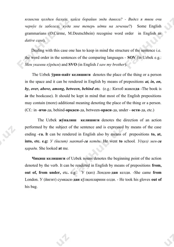 der in english as dative case). dealing with this case one has to keep in mind the structure of the sentence i.e. the word order in the sentences of the comparing languages - sov (in uzbek e.g.: мен укамни кўрдим) and svo (in english i saw my brother). the uzbek ўрин-пайт келишиги denotes the place of the thing or a person in the space and it can be rendered in english by means of prepositions at, in, on, by, over, above, among, between, behind etc. (e.g.: китоб жавонда -the book is in the bookcase). it should be kept in mind that most of the english prepositions may contain (more) additional meaning denoting the place of the thing or a person. (cf.: in -ичи-да, behind-орқаси-да, between-ораси-да, under - ости-да, etc.) the uzbek жўналиш келишиги denotes the direction of an action performed by the subject of the sentence and is expressed by …