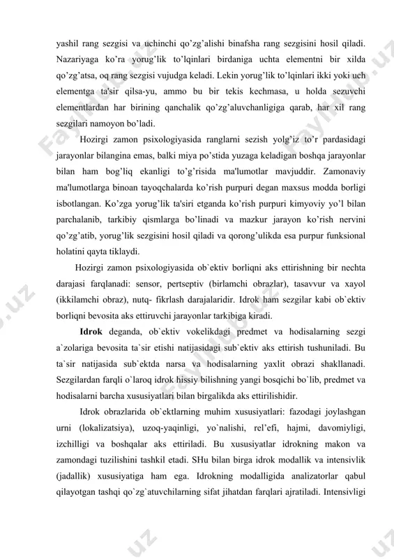 lishi binafsha rang sezgisini hosil qiladi. nazariyaga ko’ra yorug’lik to’lqinlari birdaniga uchta elementni bir xilda qo’zg’atsa, oq rang sezgisi vujudga keladi. lekin yorug’lik to’lqinlari ikki yoki uch elementga ta'sir qilsa-yu, ammo bu bir tekis kechmasa, u holda sezuvchi elementlardan har birining qanchalik qo’zg’aluvchanligiga qarab, har xil rang sezgilari namoyon bo’ladi. hozirgi zamon psixologiyasida ranglarni sezish yolg’iz to’r pardasidagi jarayonlar bilangina emas, balki miya po’stida yuzaga keladigan boshqa jarayonlar bilan ham bog’liq ekanligi to’g’risida ma'lumotlar mavjuddir. zamonaviy ma'lumotlarga binoan tayoqchalarda ko’rish purpuri degan maxsus modda borligi isbotlangan. ko’zga yorug’lik ta'siri etganda ko’rish purpuri kimyoviy yo’l bilan parchalanib, tarkibiy qismlarga bo’linadi va mazkur jarayon ko’rish nervini qo’zg’atib, yorug’lik sezgisini hosil qiladi va qorong’ulikda esa purpur funksional holatini qayta tiklaydi. hozirgi zamon psixologiyasida ob`ektiv borliqni aks ettirishning bir nechta darajasi farqlanadi: sensor, pertseptiv (birlamchi obrazlar), tasavvur va xayol (ikkilamchi obraz), nutq- fikrlash darajalaridir. idrok ham sezgilar kabi ob`ektiv borliqni bevosita aks ettiruvchi jarayonlar …