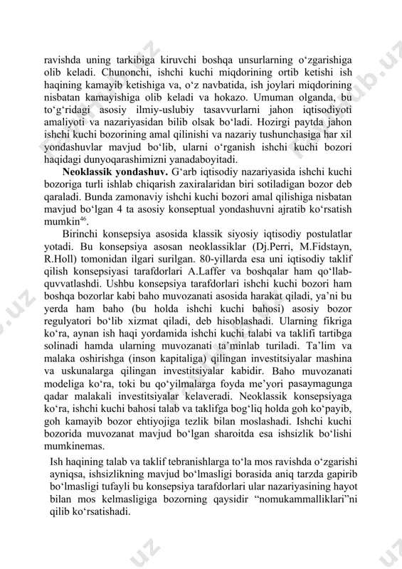 haqidir. ammo ushbu mexanizmdagi har bir o‘zgarish o‘zaro bog‘liq ravishda uning tarkibiga kiruvchi boshqa unsurlarning o‘zgarishiga olib keladi. chunonchi, ishchi kuchi miqdorining ortib ketishi ish haqining kamayib ketishiga va, o‘z navbatida, ish joylari miqdorining nisbatan kamayishiga olib keladi va hokazo. umuman olganda, bu to‘g‘ridagi asosiy ilmiy-uslubiy tasavvurlarni jahon iqtisodiyoti amaliyoti va nazariyasidan bilib olsak bo‘ladi. hozirgi paytda jahon ishchi kuchi bozorining amal qilinishi va nazariy tushunchasiga har xil yondashuvlar mavjud bo‘lib, ularni o‘rganish ishchi kuchi bozori haqidagi dunyoqarashimizni yanadaboyitadi. neoklassik yondashuv. g‘arb iqtisodiy nazariyasida ishchi kuchi bozoriga turli ishlab chiqarish zaxiralaridan biri sotiladigan bozor deb qaraladi. bunda zamonaviy ishchi kuchi bozori amal qilishiga nisbatan mavjud bo‘lgan 4 ta asosiy konseptual yondashuvni ajratib ko‘rsatish mumkin46. birinchi konsepsiya asosida klassik siyosiy iqtisodiy postulatlar yotadi. bu konsepsiya asosan neoklassiklar (dj.perri, m.fidstayn, r.holl) tomonidan ilgari surilgan. 80-yillarda esa uni iqtisodiy taklif qilish konsepsiyasi tarafdorlari a.laffer va boshqalar ham qo‘llab- quvvatlashdi. ushbu konsepsiya tarafdorlari ishchi …