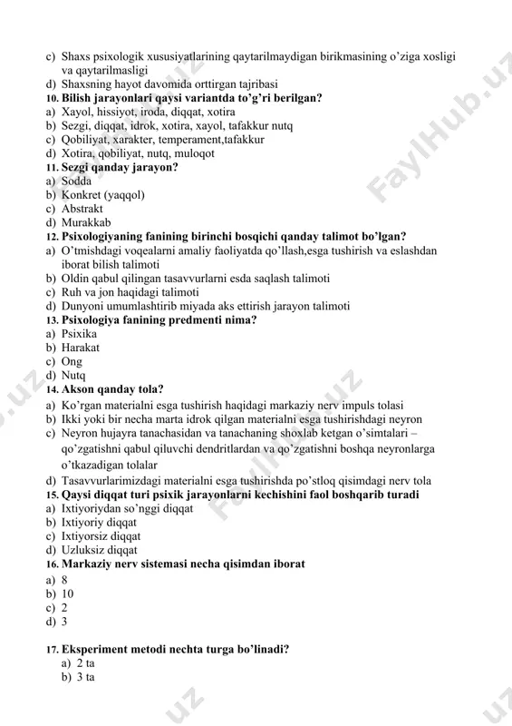 12. psixologiyaning fanining birinchi bosqichi qanday talimot bo’lgan? a) o’tmishdagi voqealarni amaliy faoliyatda qo’llash,esga tushirish va eslashdan iborat bilish talimoti b) oldin qabul qilingan tasavvurlarni esda saqlash talimoti c) ruh va jon haqidagi talimoti d) dunyoni umumlashtirib miyada aks ettirish jarayon talimoti 13. psixologiya fanining predmenti nima? a) psixika b) harakat c) ong d) nutq 14. aksоn qanday tola? a) ko’rgan materialni esga tushirish haqidagi markaziy nerv impuls tolasi b) ikki yoki bir necha marta idrok qilgan materialni esga tushirishdagi neyron c) neyrоn hujayra tanachasidan va tanachaning shоxlab ketgan o’simtalari –qo’zgatishni qabul qiluvchi dendritlardan va qo’zgatishni bоshqa neyrоnlarga o’tkazadigan tоlalar d) tasavvurlarimizdagi materialni esga tushirishda po’stloq qisimdagi nerv tola 15. qaysi diqqat turi psixik jarayonlarni kechishini faol boshqarib turadi a) ixtiyoriydan so’nggi diqqat b) ixtiyoriy diqqat c) ixtiyorsiz diqqat d) uzluksiz diqqat 16. markaziy nerv sistemasi necha qisimdan iborat a) 8 b) 10 c) 2 d) 3 17. eksperiment metodi …