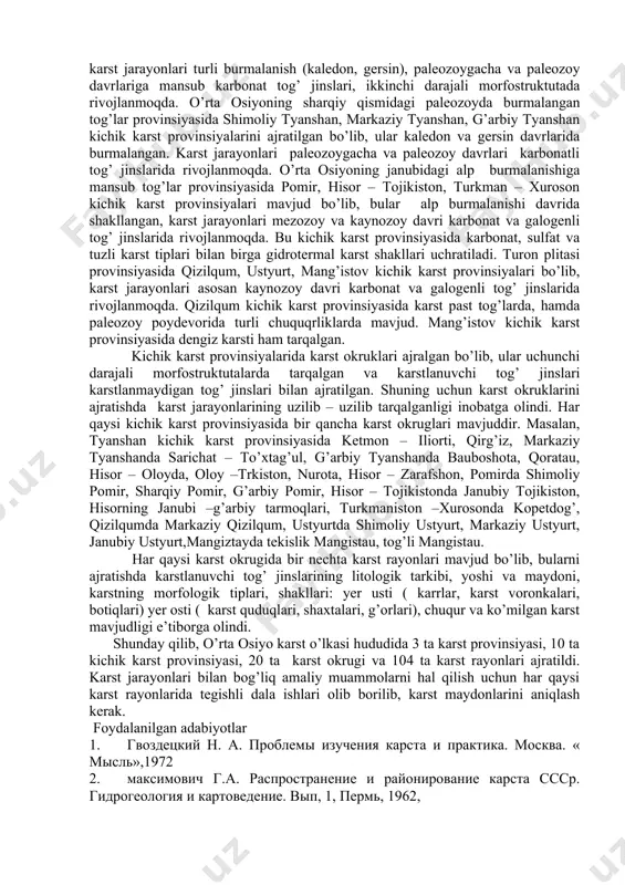 utalar bir – biridan geologik – tektonik sharoiti (postplatforma orogeni, epigersin platformasi), iqlim sharoiti kasrtlanuvchi tog’ jinslarining joylanishi, yoshi bilan farq qilishi bayon qilingan. tog’li va tekislik karst oblastlarida karst jarayonlari bir – biridan farqlanuvchi geologik - tektonik sharoitda, turli yoshdagi tog’ jinslarida rivojlanib bormoqda. bu esa karstning har xil litologik tiplarini kelib chiqishiga, karst relyef shakllarining rivojlanishiga katta ta’sir ko’rsatadi. yuqoridagilarni e’tiborga olib, o’rta osiyo tog’li oblastida 2 ta karst provinsiyasi: o’rta osiyoning sharqiy qismidagi paleozoyda burmalangan tog’lar (gumbazsimon – palaxsa tipidagi qayta ko’tarilgan tog’lar morfostruktutasi), o’rta osiyo janubidagi alp burmalanishidagi tog’lar (gumbazsimon – burmali tipidagi yosh tog’lar morfostruktutasi), tekislik oblastida esa bitta karst provinsiyasi: turon plitasi (tekis platforma tipidagi morfostruktuta) ajratilgan. demak, bu karst provinsiyalarida karst jarayonlari turli tektonik, geomorfologik, iqlim sharoitida va turli yoshdagi tog’ jinslarida rivojlanmoqda. ajratilgan karst provinsiyalar tektonik sturukturalar yoshi, morfostruktutalarning katta – kichikligi, karst jarayonlarining rivojlanish tezligiga qarab alohida kichik karst provinsiyalariga ajratilgan. …