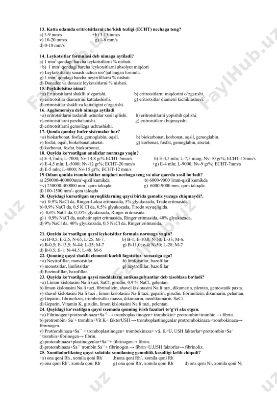 zlashtiradi. b) kislorodnitashish v) nafas, immunitetdaishtiroketadi, konivishda g) nafas, qonning qovushqoqligini ta’minlaydionkotik bosimni kamaytiradi, rn ni ushlab turadi. d) nafas, rn ni ushlab turish, immunitetda. 10. katta yoshli odam qonida gemoglabin miqdori nechaga teng? a) 12,5-16% +b) 12,5-19% v) 10-14,5% g) 3,4-7% d)15-18% 11. anizotsitoz nima? +a) eritrotsitlar razmerini o‘zgarishi b) eritrotsitlar miqdorini ortishi v) eritrotsitlarshaklini o‘zgarishi. g) eritrotsitlar miqdorini kamayishi d) eritrotsitlar shakli va miqdorini o‘zgarishi. 12. rang ko‘rsatkich nimani ko‘rsatadi? +a) eritrotsitlarni gemoglabin bilan to‘yinganligini. b) donador va donsiz leykotsitlarni bir-biriga nisbatini. v) leykotsit va ermitrotsitlarni nisbatini. g) eritrotsitlardagi gemoglabinning % nisbati. d) qon plazmasini shaklli elementlariga nisbati. 13. katta odamda eritrotsitlarni cho‘kish tezligi (echt) nechaga teng? a) 3-9 mm/s +b) 3-15 mm/s v) 10-20 mm/s g) 1-6 mm/s d) 0-10 mm/s 14. leykotsitlar formulasi deb nimaga aytiladi? a) 1 mm3 qondagi barcha leykotsitlarni % nisbati. +b) 1 mm3 qondagi barcha leykotsitlarni absolyut miqdori v) leykotsitlarni sanash uchun …