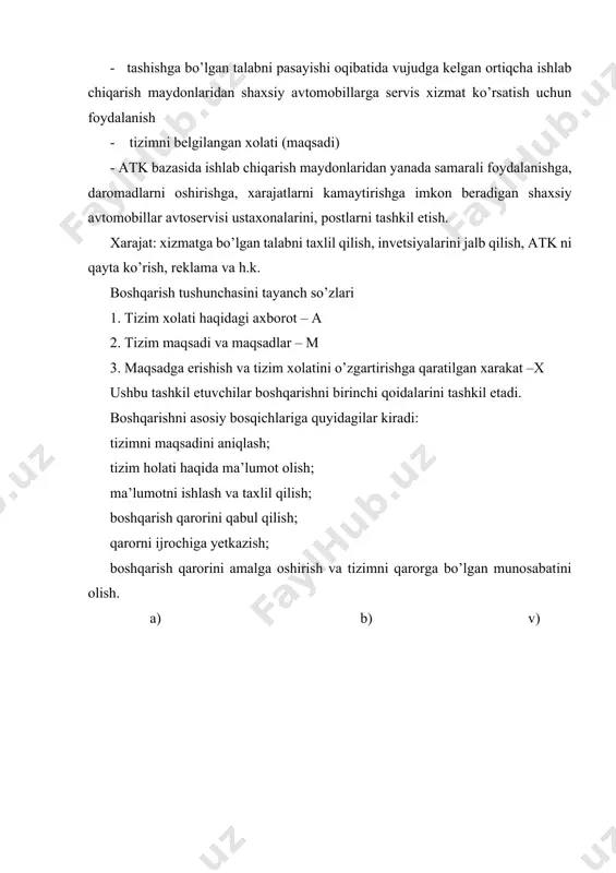 kt bo rasm 2. tizimni boshqaruvchi va boshqaruvchan elementlari. boshqarish har qanday tavsifli masalalar yoki har qanday tizimlar uchun turli kombinitsiyalarda qo’llaniladigan ma’lum ketma-ketlikdagi harakat yoki texnologiyani o’z ichiga oladi. boshqarishni dastur maqsad usullari. boshqarilayotgan bo’limlar oldida turgan maqsadni aniqlash. bu maqsadlar yuqori turgan o’lim maqsadlari bilan bog’langan bo’lishi kerak. sisitemani holati va unga ta’sir ko’rsatuvchi tashqi omillar to’g’risida ma’lumotlarni olish. ma’lumotlar haydovchidan, kolonna mexanigidan, nazorat punktini navbatchi mexanigidan va boshqalardan olinadi. ma’lumotlarni ishlab chiqish va taxlil qilish, ularni to’liqligini, aniqligini baxolash. qaror qabul qilish deganda bir qancha ma’lumotlardan to’g’ri va anig’ini tanlash. masalan: kamera teshilganda qaror quyidagicha bo’lishi mumkin; kamerani g’ildirakdan yechib, vulkanizatsiyaga jo’natib, qayta olib g’ildirakni o’rnatish. kamerani yechib olib o’rniga yangisini yoki ilgaritdan yamalgan kamera bilan almashtirish qarorni amalga oishirish avtomobillarni tx va t ga yuborish, xo’jalik hisobiga o’tish, ishlab chiqarish bazasini qayta tiklash va h.k. qarorni bajarilshiga bo’lgan munosabat ma’lumot olish. qayta olingan ma’lumot ko’rib chiqilib …