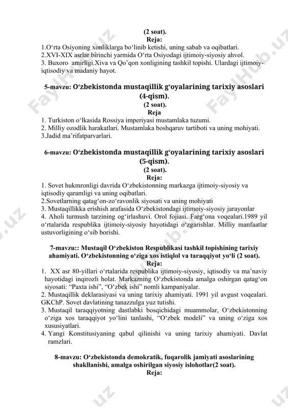 .o‘rta osiyoning xonliklarga bo‘linib ketishi, uning sabab va oqibatlari. 2.xvi-xix asrlar birinchi yarmida o‘rta osiyodagi ijtimoiy-siyosiy ahvol. 3. buxoro amirligi.xiva va qo’qon xonligining tashkil topishi. ulardagi ijtimoiy-iqtisodiy va madaniy hayot. 5-mavzu: o‘zbekistonda mustaqillik g‘oyalarining tarixiy asoslari (4-qism). (2 soat). reja 1. turkiston o‘lkasida rossiya imperiyasi mustamlaka tuzumi. 2. milliy ozodlik harakatlari. mustamlaka boshqaruv tartiboti va uning mohiyati. 3.jadid ma’rifatparvarlari. 6-mavzu: o‘zbekistonda mustaqillik g‘oyalarining tarixiy asoslari (5-qism). (2 soat). reja: 1. sovet hukmronligi davrida o‘zbekistonning markazga ijtimoiy-siyosiy va iqtisodiy qaramligi va uning oqibatlari. 2.sovetlarning qatag‘on-zo‘ravonlik siyosati va uning mohiyati 3. mustaqillikka erishish arafasida o‘zbekistondagi ijtimoiy-siyosiy jarayonlar 4. aholi turmush tarzining og‘irlashuvi. orol fojiasi. farg‘ona voqealari.1989 yil o‘rtalarida respublika ijtimoiy-siyosiy hayotidagi o‘zgarishlar. milliy manfaatlar ustuvorligining o‘sib borishi. 7-mavzu:: mustaqil o‘zbekiston respublikasi tashkil topishining tarixiy ahamiyati. o‘zbekistonning o‘ziga xos istiqlol va taraqqiyot yo‘li (2 soat). reja: 1. xx asr 80-yillari o‘rtalarida respublika ijtimoiy-siyosiy, iqtisodiy va ma’naviy hayotidagi inqirozli holat. markazning o‘zbekistonda amalga oshirgan …