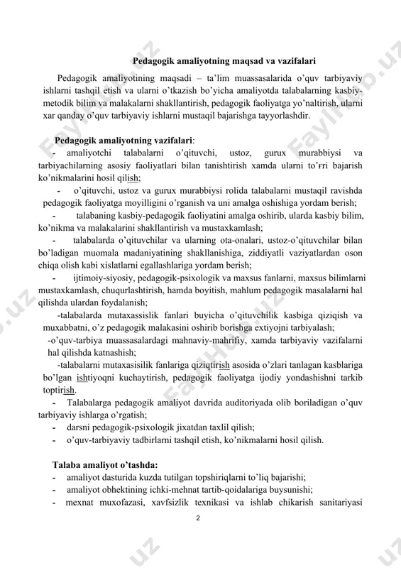 · talabalarga pedagogik amaliyot davrida auditoriyada olib boriladigan o’quv tarbiyaviy ishlarga o’rgatish; · darsni pedagogik-psixologik jixatdan taxlil qilish; · o’quv-tarbiyaviy tadbirlarni tashqil etish, ko’nikmalarni hosil qilish. talaba amaliyot o’tashda: · amaliyot dasturida kuzda tutilgan topshiriqlarni to’liq bajarishi; · amaliyot obhektining ichki-mehnat tartib-qoidalariga buysunishi; · mexnat muxofazasi, xavfsizlik texnikasi va ishlab chikarish sanitariyasi koidalarini o’rganishi va kathiy rioya qilishi; · kundalik daftar yuritishi, chizmalar, tasvirlar va boshkalarni bajarishi; · amaliyot raxbariga barcha topshiriqlar bajarilgani haqida yozma ravishda hisobot berishi va amaliyot buyicha sinov topshirishi shart. amaliyot kundaligini yuritish: talabaning amaliyotini o’tganligini tasdiqlovchi asosiy xujjat-kundalik daftari xisoblanadi. kundalikda amaliyotning har bir kunida bajarilgan ishlarining tavsifi beriladi. bundan tashqari talabalarning qaysi ishlarda qatnashganligi to’ғrisida to’liq mahlumot beriladi. kundalikdagi yozuvlar aniq shaklda olib borilishi kerak va amaliyot rahbarlari tomonidan tekshirilib turiladi. kundalikda tahlim muassasalari tomonidan talabaning ishiga tavsifnoma yoziladi va muhr bilan tasdiqlanadi. kundalik yozish uchun tavsiyalar: kundalik - bu amaliyotchi talabaning amaliyot davridagi …
