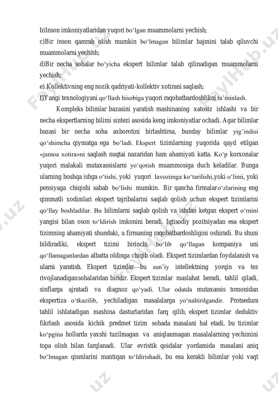 i bartaraf etish bo‘yicha takliflar va hokazo. ekspert tizimlarning laboratoriyalar yoki butun firmalar mutaxassislari uchun ahamiyati bir qancha aspektlarda namoyon bo‘ladi: a)ekspert bilimlarni yig’ish, aniqlash, kodlashtirish va tarqatish; b)inson imkoniyatlaridan yuqori bo‘lgan muammolarni yechish; c)bir inson qamrab olish mumkin bo‘lmagan bilimlar hajmini talab qiluvchi muammolarni yechish; d)bir necha sohalar bo‘yicha ekspert bilimlar talab qilinadigan muammolarni yechish; e) kollektivning eng nozik qadriyati-kollektiv xotirani saqlash; f)yangi texnologiyani qo‘llash hisobiga yuqori raqobatbardoshlikni ta’minlash. kompleks bilimlar bazasini yaratish mashinaning xatosiz ishlashi va bir necha ekspertlarning bilimi sintezi asosida keng imkoniyatlar ochadi. agar bilimlar bazasi bir necha soha axborotini birlashtirsa, bunday bilimlar yig’indisi qo‘shimcha qiymatga ega bo‘ladi. ekspert tizimlarning yuqorida qayd etilgan «jamoa xotira»ni saqlash nuqtai nazaridan ham ahamiyati katta. ko‘p korxonalar yuqori malakali mutaxassislarni yo‘qotish muammosiga duch keladilar. bunga ularning boshqa ishga o‘tishi, yoki yuqori lavozimga ko‘tarilishi, yoki o‘limi, yoki pensiyaga chiqishi sabab bo‘lishi mumkin. bir qancha firmalar o‘zlarining eng qimmatli xodimlari ekspert tajribalarini …