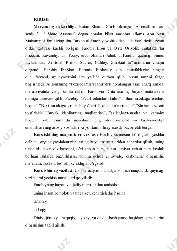 tanishish. uning inson komoloti va unga yetuvchi xislatlar haqida. ta’limiy axloqiy diniy ijtimoiy , huquqiy, siyosiy, va davlat boshqaruvi haqidagi qarashlarini o’rganishni tahlil qilish. ishning metodologik asosi: o’zbekiston respublikasi uzluksiz ta’lim tizimining mazmunini belgilab beruvchi me’yoriy hujjatlar, xususan, o’zbekiston respublikasining «ta’lim to’g’risida» gi qonuni «kadrlar tayyorlash milliy dasturi», o’zbekiston respublikasi vazirlar mahkamasi, oliy va o’rta maxsus xalq ta’limi vazirliklari tomonidan qabul qilingan qarorlar, me’yoriy hujjatlar; pedagogika oid nazariyalar va konsepsiyalar, shuningdek, respublikamiz olimlarining qarashlari; o’zbekiston respublikasi prezidenti i.a. karimov tomonidan ta’lim sohasida ilgari surilgan g’oyalardan iborat. kurs ishining hajmi: kurs ish kirish; 4 bo’lim, xulosa va foydalanilgan adabiyotlardan 32 sahifadan iborat. 1. farobiyning hayot yo’li forobiy (taxallusi; toʻliq nomi abu nasr muhammad ibn muhammad ibn uzlugʻ tarxon forobiy) (873, forob shahri — 950, damashq) — oʻrta osiyoning ulug turkiy mutafakkiri va qomusiy olimi. yunon falsafasini chuqur bilgani, unga sharxlar bitganligi va jahonga targʻib qilgani hamda zamonasining ilmlarini puxta oʻzlashtirib, fanlar …