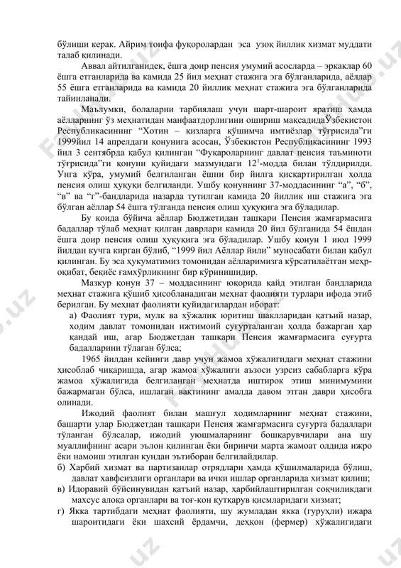 анган меҳнат стажи ва ёшга етган бўлиши керак. айрим тоифа фуқоролардан эса узоқ йиллик хизмат муддати талаб қилинади. аввал айтилганидек, ёшга доир пенсия умумий асосларда – эркаклар 60 ёшга етганларида ва камида 25 йил меҳнат стажига эга бўлганларида, аёллар 55 ёшга етганларида ва камида 20 йиллик меҳнат стажига эга бўлганларида тайинланади. маълумки, болаларни тарбиялаш учун шарт-шароит яратиш ҳамда аёлларнинг ўз меҳнатидан манфаатдорлигини ошириш мақсадидаўзбекистон республикасининг “хотин – қизларга қўшимча имтиёзлар тўғрисида”ги 1999йил 14 апрелдаги қонунига асосан, ўзбекистон республикасининг 1993 йил 3 сентябрда қабул қилинган “фуқароларнинг давлат пенсия таъминоти тўғрисида”ги қонуни қуйидаги мазмундаги 121-модда билан тўлдирилди. унга кўра, умумий белгиланган ёшни бир йилга қисқартирилган ҳолда пенсия олиш ҳуқуқи белгиланди. ушбу қонуннинг 37-моддасининг “а”, “б”, “в” ва “г”-бандларида назарда тутилган камида 20 йиллик иш стажига эга бўлган аёллар 54 ёшга тўлганда пенсия олиш ҳуқуқига эга бўладилар. бу қоида бўйича аёллар бюджетидан ташқари пенсия жамғармасига бадаллар тўлаб меҳнат қилган даврлари камида 20 йил …