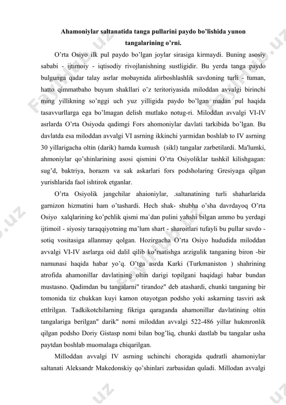 " tirandoz" deb atashardi, chunki tanganing bir tomonida tiz chukkan kuyi kamon otayotgan podsho yoki askarning tasviri ask ettlrilgan. tadkikotchilarning fikriga qaraganda ahamonillar davlatining oltin tangalariga berilgan" darik" nomi miloddan avvalgi 522-486 yillar hukmronlik qilgan podsho doriy gistasp nomi bilan bog’liq, chunki dastlab bu tangalar usha paytdan boshlab muomalaga chiqarilgan. milloddan avvalgi iv asrning uchinchi choragida qudratli ahamoniylar saltanati aleksandr makedonskiy qo’shinlari zarbasidan quladi. millodan avvalgi 330-327 yillarda qadlmgi zamonning eng zabardast lashkarboshisi orta osiyoni zabt etish bilan band bo’ldi. tub yerlik aholi uning usha paytdagi ilg’or qo’shinlariga qarshi qahramonona kurash olib borganlar. makedonskiy qo’shinlari shahar va qishloqlarni bosib oldi. bir qancha vaqt o’tgandan keyin o’rta osiyo elliada davlati asoratiga tushib qoladi: ilg’or grek madaniyati sharqning eng olis nuqtalariga kirib boradi. ellada ta`siridagi mamlakatlar o’rtasida mol ayirboshlash va madaniy aloqalar kuchaydi. aleksandr makedonskiy jangchilari o’zlari bilan birga muomaladagi tangalarini olib kelishlari shubhasizdir. ammo ular yerlik aholi orasida urf – bo’lganmikan? …