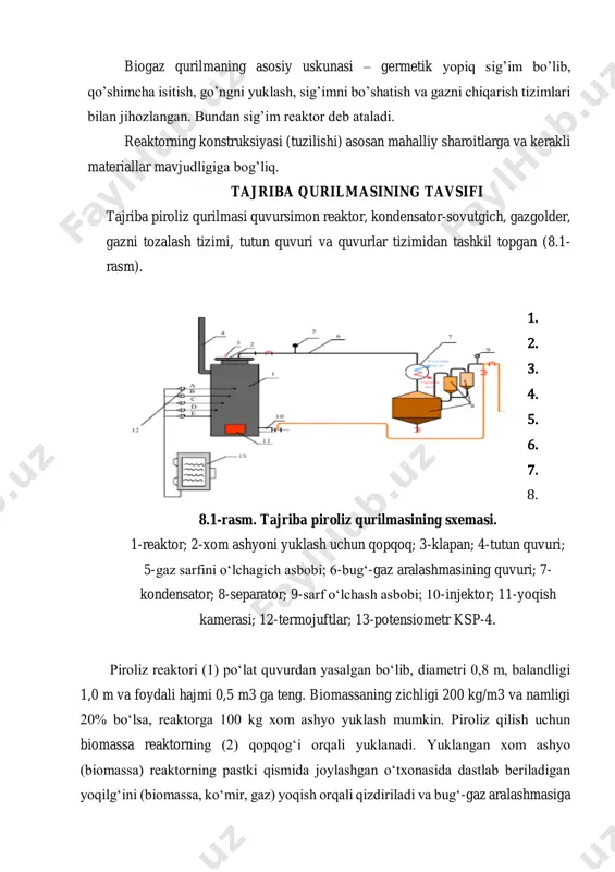 haroitlarga va kerakli materiallar mavjudligiga bog’liq. tajriba qurilmasining tavsifi tajriba piroliz qurilmasi quvursimon reaktor, kondensator-sovutgich, gazgolder, gazni tozalash tizimi, tutun quvuri va quvurlar tizimidan tashkil topgan (8.1- rasm). 1. 2. 3. 4. 5. 6. 7. 8. 8.1-rasm. tajriba piroliz qurilmasining sxemasi. 1-reaktor; 2-xom ashyoni yuklash uchun qopqoq; 3-klapan; 4-tutun quvuri; 5-gaz sarfini o‘lchagich asbobi; 6-bug‘-gaz aralashmasining quvuri; 7- kondensator; 8-separator; 9-sarf o‘lchash asbobi; 10-injektor; 11-yoqish kamerasi; 12-termojuftlar; 13-potensiometr ksp-4. piroliz reaktori (1) po‘lat quvurdan yasalgan bo‘lib, diametri 0,8 m, balandligi 1,0 m va foydali hajmi 0,5 m3 ga teng. biomassaning zichligi 200 kg/m3 va namligi 20% bo‘lsa, reaktorga 100 kg xom ashyo yuklash mumkin. piroliz qilish uchun biomassa reaktorning (2) qopqog‘i orqali yuklanadi. yuklangan xom ashyo (biomassa) reaktorning pastki qismida joylashgan o‘txonasida dastlab beriladigan yoqilg‘ini (biomassa, ko‘mir, gaz) yoqish orqali qizdiriladi va bug‘-gaz aralashmasiga aylantiriladi. hosil bo‘lgan bug‘-gazli aralashma (6) quvur orqali kondensator (7)ga o‘tadi, suv bilan sovutiladi va kondensatsiyalanadi. …