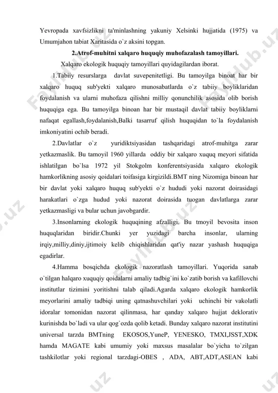 tadbiqi uning qatnashuvchilari yoki uchinchi bir vakolatli idoralar tomonidan nazorat qilinmasa, har qanday xalqaro hujjat deklorativ kurinishda bo`ladi va ular qog`ozda qolib ketadi. bunday xalqaro nazorat institutini universal tarzda bmtning ekosos,yunep, yenesko, tmxi,jsst,xdk hamda magate kabi umumiy yoki maxsus masalalar bo`yicha to`zilgan tashkilotlar yoki regional tarzdagi-obes , ada, abt,adt,asean kabi tashkilotlar olib borishi maqsadga muvofiq bo`ladi. 5.ekologik axborot almashuvi erkinligi tamoyili. xalqaro hamkorlik qatnashuvchilaridan o`z milliy chegaralarida yuz berayotgan atrof-tabiiy muhitning salbiy o`zgarishlari haqida vaqtida axborot berib boishni nazarda tutadi.chunki ekologik jarayonlar ma'muriyat chegarani “tan olmaydi”ular qushni mamlakatning ekologik xavfsizlik darajasiga salbiy ta'sir etishi mumkinligini e'tirof etadi. tezkor olingan axborot ekologik xavfni oldini oladi. 6.o`zaro ekologik konsultattsiyalash tamoyili. bundan oldingi axborotlash tamoyilini davomi desak bo`ladi. konsultatsiyalash yoki maslahatlash tamoyili –yuzaga kelgan ekologik inqiroz holatini keng yoyilishini oldini olish va uni bartaraf qilishning xalqaro strategik maqsad va taktik vazifalarini ani qlab olish, unga qarshi kurashishning chora-tadbirlari ko`lami va yo`llarini aniqlashtirishga imkon …