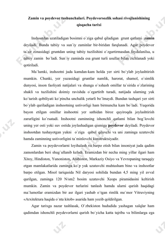 , zaminga 120 n/sm2 bosim uzatuvchi xeops piramidasini keltirish mumkin. zamin va poydevor turlarini tanlash hamda ularni qurish haqidagi ma`lumotlar eramizdan bir asr ilgari yashab o`tgan rimlik me`mor vitruviyning «arxitektura haqida o`nta kitob» asarida ham yozib qoldirilgan. agar tarixga nazar tashlasak, o`zbekiston hududida yashagan xalqlar ham qadimdan ishonchli poydevorlarni qurish bo`yicha katta tajriba va bilimlarga ega bo`lganligiga guvox bo`lamiz. bobokolonimiz abu rayxon beruniy o`zining geologiya va qurilishga oid asarlarida zamin tayyorlash ishlariga jiddiy e`tibor bilan yondoshish zarurligini alohida ta`kidlab o`tgan. ajdodlarimizning poydevorsozlik bo`yicha bilim va tajribalari darajasini amir temur, zahiriddin muhammad bobur va ulardan keyingi davrlarda qurilgan inshootlar misolida ham ko`rish mumkin. zamin va poydevorlarning birgalikda ishlashini ta`minlash ayniqsa yirik gidrotexnika inshootlari uchun juda muhimdir, chunki suvga to`yingan yoki suv ta`sirida bo`lgan gruntlarning xossalari, quruq holdagi gruntlarnikidan keskin farq qiladi. ajdodlarimizning gidrotexnika inshootlarini qurish sohasida ham katta tajribaga ega bo`lganligini x-asrda forish tumani hududida qurilgan xon tug`oni yoki xvi-asrda barpo …