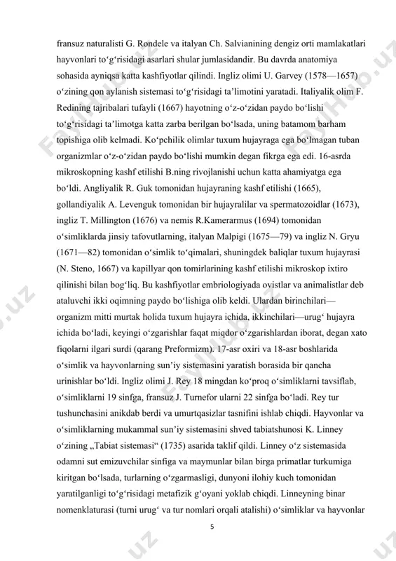 1667) va kapillyar qon tomirlarining kashf etilishi mikroskop ixtiro qilinishi bilan bogʻliq. bu kashfiyotlar embriologiyada ovistlar va animalistlar deb ataluvchi ikki oqimning paydo boʻlishiga olib keldi. ulardan birinchilari—organizm mitti murtak holida tuxum hujayra ichida, ikkinchilari—urugʻ hujayra ichida boʻladi, keyingi oʻzgarishlar faqat miqdor oʻzgarishlardan iborat, degan xato fiqolarni ilgari surdi (qarang preformizm). 17-asr oxiri va 18-asr boshlarida oʻsimlik va hayvonlarning sunʼiy sistemasini yaratish borasida bir qancha urinishlar boʻldi. ingliz olimi j. rey 18 mingdan koʻproq oʻsimliklarni tavsiflab, oʻsimliklarni 19 sinfga, fransuz j. turnefor ularni 22 sinfga boʻladi. rey tur tushunchasini anikdab berdi va umurtqasizlar tasnifini ishlab chiqdi. hayvonlar va oʻsimliklarning mukammal sunʼiy sistemasini shved tabiatshunosi k. linney oʻzining „tabiat sistemasi“ (1735) asarida taklif qildi. linney oʻz sistemasida odamni sut emizuvchilar sinfiga va maymunlar bilan birga primatlar turkumiga kiritgan boʻlsada, turlarning oʻzgarmasligi, dunyoni ilohiy kuch tomonidan yaratilganligi toʻgʻrisidagi metafizik gʻoyani yoklab chiqdi. linneyning binar nomenklaturasi (turni urugʻ va tur nomlari orqali atalishi) …