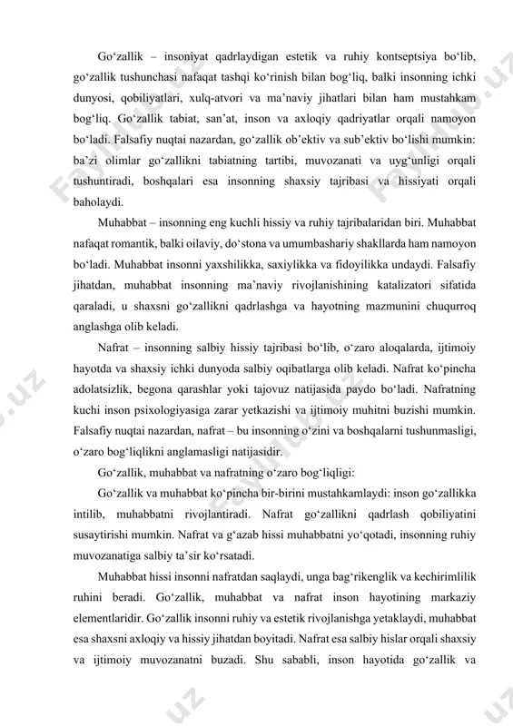 habbat hissi insonni nafratdan saqlaydi, unga bag‘rikenglik va kechirimlilik ruhini beradi. go‘zallik, muhabbat va nafrat inson hayotining markaziy elementlaridir. go‘zallik insonni ruhiy va estetik rivojlanishga yetaklaydi, muhabbat esa shaxsni axloqiy va hissiy jihatdan boyitadi. nafrat esa salbiy hislar orqali shaxsiy va ijtimoiy muvozanatni buzadi. shu sababli, inson hayotida go‘zallik va muhabbatni qadrlash, nafratni esa cheklash hayot sifatini oshirish va ijtimoiy barqarorlikni ta’minlashning muhim omili hisoblanadi. go‘zallik – insoniyat tarixida qadimdan muhokama qilingan kontseptsiya. falsafada go‘zallikni tushuntirish bir necha yo‘nalishlarda olib borilgan: ob’ektiv yondashuv: go‘zallik tabiatning tartibi, proporsiya va uyg‘unligida namoyon bo‘ladi. platon va aristotel kabi olimlar go‘zallikni mukammallik va tartib bilan bog‘lagan. sub’ektiv yondashuv: go‘zallik insonning hissiy tajribasiga bog‘liq. immanuel kant fikricha, go‘zallik inson ruhiy sezgilari bilan baholanadi, ya’ni “go‘zallikni his qilish” shaxsiy tajriba orqali sodir bo‘ladi. go‘zallikning turlari tabiiy go‘zallik: tabiatdagi manzaralar, gullar, tog‘lar, daryo va dengiz kabi ob’ektlarda namoyon bo‘ladi. san’at va estetik go‘zallik: musiqada, tasviriy san’atda, adabiyotda, …