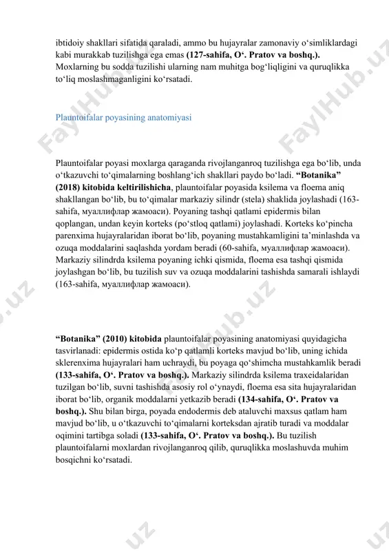 , bu to‘qima suv va ozuqa moddalarini saqlash va tashish vazifasini bajaradi (126-sahifa, o‘. pratov va boshq.). ba’zi mox turlarida poyaning markaziy qismida oddiy o‘tkazuvchi hujayralar – gidroidlar va leptoidlar mavjud bo‘lib, ular ksilema va floemaning ibtidoiy shakllari sifatida qaraladi, ammo bu hujayralar zamonaviy o‘simliklardagi kabi murakkab tuzilishga ega emas (127-sahifa, o‘. pratov va boshq.). moxlarning bu sodda tuzilishi ularning nam muhitga bog‘liqligini va quruqlikka to‘liq moslashmaganligini ko‘rsatadi. plauntoifalar poyasining anatomiyasi plauntoifalar poyasi moxlarga qaraganda rivojlanganroq tuzilishga ega bo‘lib, unda o‘tkazuvchi to‘qimalarning boshlang‘ich shakllari paydo bo‘ladi. “botanika” (2018) kitobida keltirilishicha, plauntoifalar poyasida ksilema va floema aniq shakllangan bo‘lib, bu to‘qimalar markaziy silindr (stela) shaklida joylashadi (163-sahifa, муаллифлар жамоаси). poyaning tashqi qatlami epidermis bilan qoplangan, undan keyin korteks (po‘stloq qatlami) joylashadi. korteks ko‘pincha parenxima hujayralaridan iborat bo‘lib, poyaning mustahkamligini ta’minlashda va ozuqa moddalarini saqlashda yordam beradi (60-sahifa, муаллифлар жамоаси). markaziy silindrda ksilema poyaning ichki qismida, floema esa tashqi qismida joylashgan bo‘lib, …