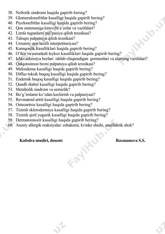 sinamalari: zimnitskiy, nechiporenko, reberg? 37. umumiy siydik taxlili interpetitasiyasi? 38. nefrotik sindromi haqida gapirib bering? 39. glomerulonefritlar kasalligi haqida gapirib bering? 40. piyelonefritlar kasalligi haqida gapirib bering? 41. qon sistemasiga kiruvchi a’zolar va vazifalari? 42. limfa tugunlarni pal’pasiya qilish texnikasi? 43. taloqni palpatsiya qilish texnikasi? 44. umumiy qon taxlili interpetitasiyasi? 45. kamqonlik kasalliklari haqida gapirib bering? 46. o’tkir va surunkali leykoz kasalliklari haqida gapirib bering? 47. ichki sekresiya bezlari ishlab chiqaradigan gormonlari va ularning vazifalari? 48. qalqonsimon bezni palpatsiya qilish texnikasi? 49. meksidema kasalligi haqida gapirib bering? 50. diffuz toksik buqoq kasalligi haqida gapirib bering? 51. endemik buqoq kasalligi haqida gapirib bering? 52. qandli diabet kasalligi haqida gapirib bering? 53. metabolik sindrom va semizlik? 54. bo’g’imlarni ko’zdan kechirish va palpasiyasi? 55. revmatoid artrit kasalligi haqida gapirib bering? 56. osteoartroz kasalligi haqida gapirib bering? 57. tizimli sklerodermiya kasalligi haqida gapirib bering? 58. tizimli qizil yugurik kasalligi haqida gapirib bering? 59. dermatomiozit …