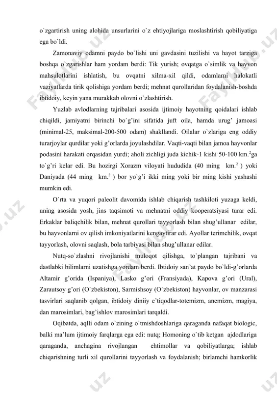 onlar, ov manzarasi tasvirlari saqlanib qolgan, ibtidoiy diniiy e’tiqodlar-totemizm, anemizm, magiya, dan marosimlari, bag’ishlov marosimlari tarqaldi. oqibatda, aqlli odam o`zining o`tmishdoshlariga qaraganda nafaqat biologic, balki ma’lum ijtimoiy farqlarga ega edi: nutq; homoning o`tib ketgan ajdodlariga qaraganda, anchagina rivojlangan ehtimollar va qobiliyatlarga; ishlab chiqarishning turli xil qurollarini tayyorlash va foydalanish; birlamchi hamkorlik va mehnatni yosh jinsiy taqsimoti; oila va urug’ jamoasi; ilk bilimlar, ibtidoiy san’at, birgalikda yashash va animistik e’tiqodlar. lekin sivilizatsiya piramidasining barcha “qavat” va “xonalari” to`ldirilmagan edi. mehnatning natijalarini o`zlashtirish shakllari hali endi yuzaga kelayotgan edi, faqat mehnat qurolariga shaxsiiy egalik qilish bilan cheklanish, ovchilik, o`ljalar, terimchilik mahsulotlarini natijalarini jammoa bo`lib bir tekisda taqsimlash mavjud edi. hali ijtimoiy guruhlar, davlat va huquq yo`q edi. ushbu sabablar bo`yicha jamiyatning bu davrini tarixning birinchi fazasi deyishga bizga asos yo`q. bu baribir ming yillarga cho`zilgan jamiyat arafasidir. bu davrda ibtidoiy jamoalar osiyo, afrika, yevropa, amerikaning bepoyon hududlarida joylashgan edi, k.yaspers tarixgacha bo`lgan …