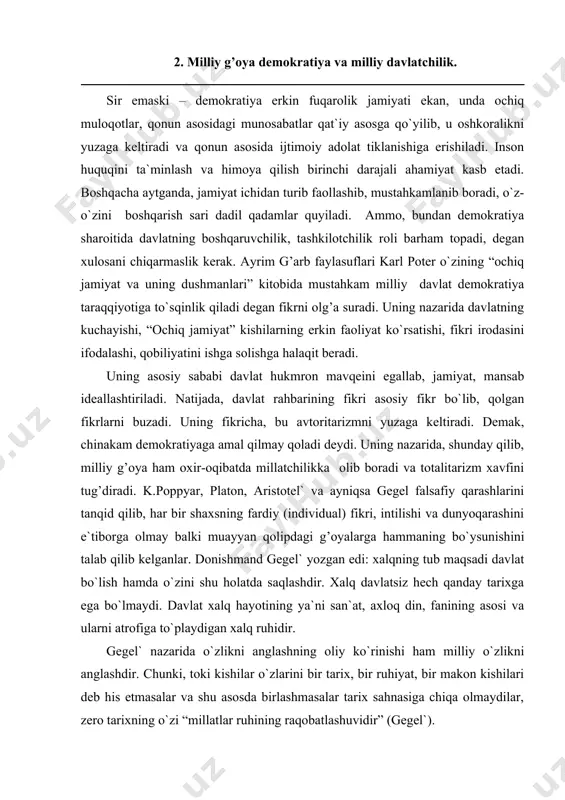 ashdir. xalq davlatsiz hech qanday tarixga ega bo`lmaydi. davlat xalq hayotining ya`ni san`at, axloq din, fanining asosi va ularni atrofiga to`playdigan xalq ruhidir. gegel` nazarida o`zlikni anglashning oliy ko`rinishi ham milliy o`zlikni anglashdir. chunki, toki kishilar o`zlarini bir tarix, bir ruhiyat, bir makon kishilari deb his etmasalar va shu asosda birlashmasalar tarix sahnasiga chiqa olmaydilar, zero tarixning o`zi “millatlar ruhining raqobatlashuvidir” (gegel`). demak, milliy rivojlanish omillari quyidagilardan iborat: 1. milliy istiqlol g’oyasiga asoslangan bunyodkorlik, fidoyilik va vatanparvarlik. 2. milliy – ma`naviy yuksalish va ilmiy salohiyat, madaniy darajaning balandligi. 3. milliy yakdillik, siyosiy barqarorlik. 4. mustahkam milliy davlatchilik asoslarining mavjudligi. 5. milliy o`zlikni anglashning yuksak darajada bo`lishi va boshqalar. 3. ozod shaxs demokratiya rivojlanishining mezonlaridan biri. umuman milliy g’oya, fuqaro va demokratiya yuqori darajada rivojlangan kishilar jamiyati, insoniyat erishgan buyuk ne`mat, ko`pchilikka ma`qul yashash tarzi. ammo uning amalga oshishi barcha mamlakatlarda bir xil emas. har bir mamlakat demokratiyaning umumiy qadriyat va …