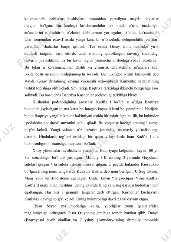 ta xonadonga bo’linib yashagan. milodiy i-ii asrning 2-yarmida guyshuan sulolasi qolgan 4 ta sulola ustidan nazorat qilgan. u paytda hukmdor kiosyukko bo’lgan.uning nomi tangalarda kudzula kadfiz deb nom berilgan. u sug’diyona, marg’iyona va hindistonni egallagan. undan keyin yangaochjan (vima kadfiz) kadfiz ii nomi bilan mashhur. uning davrida hind va gang daryosi hududlari ham egallangan. har biri 8 grammli tangalar zarb ettirgan. kushonlar kuchayishi kanishka davriga to’g’ri keladi. uning hukmronligi davri 23 yil davom etgan. chjan szyan ma’lumotlariga ko`ra, yuechjilar xunn qabilalaridan mag`lubiyatga uchragach o`rta osiyoning janubiga tomon harakat qilib, dahya (baqtriya)ni bosib oladilar va guyshuy (amudaryo)ning shimoliy tomonida joylashadilar. katta xan uyi tarixida ham yuechjilar guyshuy daryosining shimoliy tomonidan o`z poytaxtlariga asos solganliklari ta’kidlanadi. tadqiqotchilarning fikrlariga ko`ra, yuechjilar mil.avv. 140-130 yillar oralig`ida baqtriyaga bostirib kirganlar. oradan ko`p o`tmay baqtriyada katta yuechji davlati tashkil topadi. kichik xan uyi tarixi ma’lumotlariga ko`ra, katta yuechji hukmdorlari qo`l ostida beshta xokimlik (xi-xeu) bor bo`lib, …