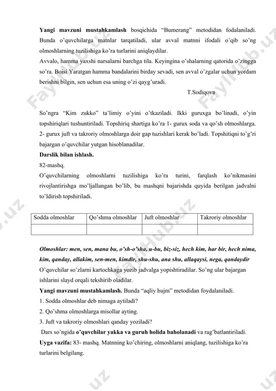 tuzishlari kerak bo’ladi. topshitiqni to’g’ri bajargan o’quvchilar yutgan hisoblanadilar. darslik bilan ishlash. 82-mashq. o’quvchilarning olmoshlarni tuzilishiga ko’ra turini, farqlash ko’nikmasini rivojlantirishga mo’ljallangan bo’lib, bu mashqni bajarishda quyida berilgan jadvalni to’ldirish topshiriladi. sodda olmoshlar qo’shma olmoshlar juft olmoshlar takroriy olmoshlar olmoshlar: men, sen, mana bu, o’sh-o’sha, u-bu, biz-siz, hech kim, har bir, hech nima, kim, qanday, allakim, sen-men, kimdir, shu-shu, ana shu, allaqaysi, nega, qandaydir o’quvchilar so’zlarni kartochkaga yozib jadvalga yopishtiradilar. so’ng ular bajargan ishlarini slayd orqali tekshirib oladilar. yangi mavzuni mustahkamlash. bunda “aqliy hujm” metodidan foydalaniladi. 1. sodda olmoshlar deb nimaga aytiladi? 2. qo’shma olmoshlarga misollar ayting. 3. juft va takroriy olmoshlari qanday yoziladi? dars so’ngida o’quvchilar yakka va guruh holida baholanadi va rag’batlantiriladi. uyga vazifa: 83- mashq. matnning ko’chiring, olmoshlarni aniqlang, tuzilishiga ko’ra turlarini belgilang. ona tili fanidan bir soatlik ochiq dars ishlanmasi. mavzu: olmoshlarning tuzilishiga ko’ra turlari. o’qituvchi: qodirova sh. t. toshkent – 17.02. 2014 yil