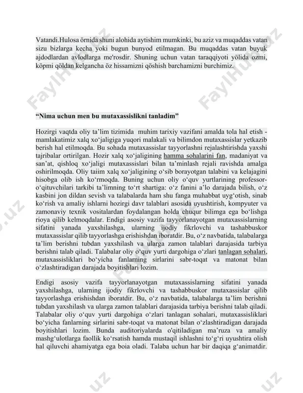xalqi har bir yurtdoshimiz qalbida «0'zbekiston - vatanim manim» degan iftixor tuyg'usini uyg'otadi. o'zbekiston bizning yer yuzidagi yakka-yu yagona vatanimiz. yaxshi kunlarimiz ham, yomon kunlarimiz ham mana shu muqaddas zamin bag'rida o'tadi. ajdodlarimiz xoki, bobolarimiz xotirasi, momolarimiz allasi, bugungi kunimiz, ertamiz — butun hayot-mamotimiz mana shu vatan ravnaqi bilan bog'liq. shuning uchun bu yorug' dunyodagi eng buyuk boyligimiz mana shu yurt, mana shu vatandi.hulosa örnida shuni alohida aytishim mumkinki, bu aziz va muqaddas vatan sizu bizlarga kecha yoki bugun bunyod etilmagan. bu muqaddas vatan buyuk ajdodlardan avlodlarga me'rosdir. shuning uchun vatan taraqqiyoti yölida ozmi, köpmi qöldan kelgancha öz hissamizni qöshish barchamizni burchimiz. “nima uchun men bu mutaxassislikni tanladim” hozirgi vaqtda oliy ta’lim tizimida muhim tarixiy vazifani amalda tola hal etish - mamlakatimiz xalq xo‘jaligiga yuqori malakali va bilimdon mutaxassislar yetkazib berish hal etilmoqda. bu sohada mutaxassislar tayyorlashni rejalashtirishda yaxshi tajribalar ortirilgan. hozir xalq xo‘jaligining hamma sohalarini fan, madaniyat va san’at, …