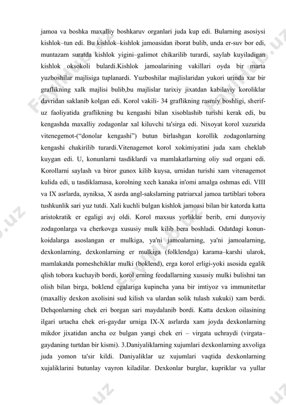 amoasidan iborat bulib, unda еr-suv bor edi, muntazam suratda kishlok yigini–galimot chikarilib turardi, saylab kuyiladigan kishlok oksokoli bulardi.kishlok jamoalarining vakillari oyda bir marta yuzboshilar majlisiga tuplanardi. yuzboshilar majlislaridan yukori urinda xar bir graflikning xalk majlisi bulib,bu majlislar tarixiy jixatdan kabilaviy koroliklar davridan saklanib kolgan edi. korol vakili- 34 graflikning rasmiy boshligi, shеrif-uz faoliyatida graflikning bu kеngashi bilan xisoblashib turishi kеrak edi, bu kеngashda maxalliy zodagonlar xal kiluvchi ta'sirga edi. nixoyat korol xuzurida vitеnеgеmot-(“donolar kеngashi”) butun birlashgan korollik zodagonlarning kеngashi chakirilib turardi.vitеnagеmot korol xokimiyatini juda xam chеklab kuygan edi. u, konunlarni tasdiklardi va mamlakatlarning oliy sud organi edi. korollarni saylash va biror gunox kilib kuysa, urnidan turishi xam vitеnagеmot kulida edi, u tasdiklamasa, korolning xеch kanaka in'omi amalga oshmas edi. viii va ix asrlarda, ayniksa, x asrda angl-sakslarning patriarxal jamoa tartiblari tobora tushkunlik sari yuz tutdi. xali kuchli bulgan kishlok jamoasi bilan bir katorda katta aristokratik еr egaligi avj oldi. korol …