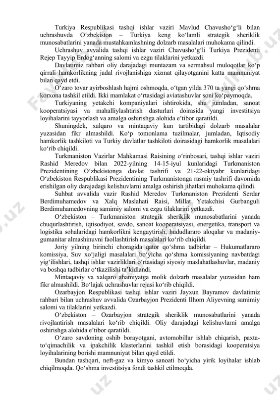 ma korxona tashkil etildi. ikki mamlakat oʻrtasidagi aviatashuvlar soni koʻpaymoqda. turkiyaning yetakchi kompaniyalari ishtirokida, shu jumladan, sanoat kooperatsiyasi va mahalliylashtirish dasturlari doirasida yangi investitsiya loyihalarini tayyorlash va amalga oshirishga alohida eʼtibor qaratildi. shuningdek, xalqaro va mintaqaviy kun tartibidagi dolzarb masalalar yuzasidan fikr almashildi. koʻp tomonlama tuzilmalar, jumladan, iqtisodiy hamkorlik tashkiloti va turkiy davlatlar tashkiloti doirasidagi hamkorlik masalalari koʻrib chiqildi. turkmaniston vazirlar mahkamasi raisining oʻrinbosari, tashqi ishlar vaziri rashid meredov bilan 2022-yilning 14-15-iyul kunlaridagi turkmaniston prezidentining oʻzbekistonga davlat tashrifi va 21-22-oktyabr kunlaridagi oʻzbekiston respublikasi prezidentining turkmanistonga rasmiy tashrifi davomida erishilgan oliy darajadagi kelishuvlarni amalga oshirish jihatlari muhokama qilindi. suhbat avvalida vazir rashid meredov turkmaniston prezidenti serdar berdimuhamedov va xalq maslahati raisi, millat yetakchisi gurbanguli berdimuhamedovning samimiy salomi va ezgu tilaklarini yetkazdi. oʻzbekiston – turkmaniston strategik sheriklik munosabatlarini yanada chuqurlashtirish, iqtisodiyot, savdo, sanoat kooperatsiyasi, energetika, transport va logistika sohalaridagi hamkorlikni kengaytirish, hududlararo aloqalar va madaniy-gumanitar almashinuvni faollashtirish masalalari koʻrib chiqildi. joriy yilning …