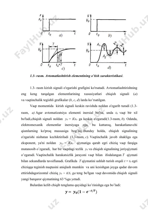 adi (1.3-rasm, c). vaqtinchalik javob shakliga ega eksponent, ya'ni noldan у0 = kx0 qiymatiga qarab egri chiziq vaqt farqiga mutanosib o’zgaradi, har bir vaqtdagi tezlik y0 va chiqish signalining joriyqiymati o’zgaradi. vaqtinchalik harakatsizlik jarayoni vaqt bilan ifodalangan t qiymati bilan sekundlarda tavsiflanadi. grafikda t qiymatini ushlab turish orqali t = t0 egri chiziqqa teginish nuqtasini aniqlash mumkin va uni kesishgan joyga qadar davom ettirishdagorizontal chiziq у0 = kx0 ga teng bo'lgan vaqt davomida chiqish signali yangi barqaror qiymatining 63 %ga yetadi. bulardan kelib chiqib tenglama quyidagi ko’rinishga ega bo’ladi: bu yerda e = 2,718 natural logarifm asosi. odatda,chiqish signali t= (3÷5) t vaqt davomida signal y0 da yangi barqaror holatga keladi. aslida chiqish signali mos ravishda 95-99% ga etadi. chiqish signalining dinamik qiymatlari orasidagi barqaror holat shartlari farqi dinamik xato deyiladi. uning uchun pasayishlar vaqt doimiyligini kamaytirishga moyildir, masalan avtomatizatsiya elementlarining yengil harakatlanuvchi qismlari bunga misol bo’la oladi. vaqtinchalik vaqt …