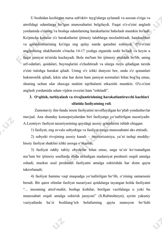 at ta'sirida kuchayadi. bola ma'lum bir ijtimoiy muhitda bo'lib, uning urf-odatlari, qoidalari, buyruqlarini o'zlashtiradi va ularga rioya qiladigan tarzda o'zini tutishga harakat qiladi. uning o'z ichki dunyosi bor, unda o'z qonunlari hukmronlik qiladi, lekin ular har doim ham jamiyat normalari bilan bog'liq emas, shuning uchun ular shaxsga muhim tajribalarni etkazishi mumkin. o'z-o'zini anglash yordamida odam vijdon ovozini ham "eshitadi". 3. o‘qitish, tarbiyalash va rivojlantirishning harakatlantiruvchi kuchlari sifatida faoliyatning roli. zamonaviy ilm-fanda inson faoliyatini tavsiflaydigan ko‘plab yondashuvlar mavjud. ana shunday konsepsiyalardan biri faoliyatga yo‘naltirilgan nazariyadir. a.leontyev faoliyat nazariyasining quyidagi asosiy qoidalarini ishlab chiqqan: 1) faoliyat, eng avvalo subyektga va faoliyat turiga munosabatni aks ettiradi; 2) subyekt rivojining asosiy kanali – interiorizatsiya, ya’ni tashqi moddiy-hissiy faoliyat shaklini ichki asosga o‘tkazish; 3) faoliyat oddiy tabiiy obyektlar bilan emas, unga ta’sir ko‘rsatadigan ma’lum bir ijtimoiy usullarda ifoda etiladigan madaniyat predmeti orqali amalga oshadi, mazkur usul predmetli faoliyatni amalga oshirishda har doim qayta takrorlanadi; 4) …