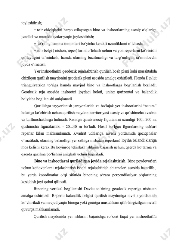ligi va turg‘unligini ta’minlovchi joyda o‘rnatish. yer inshootlarini geodezik rejalashtirish qurilish bosh plani kabi masshtabda chizilgan qurilish maydonini geodezik plani asosida amalga oshiriladi. planda davlat triangulyatsion to‘riga hamda mavjud bino va inshootlarga bog‘lanish beriladi; geodezik reja asosida inshootni joydagi holati, uning gorizontal va balandlik bo‘yicha bog‘lanishi aniqlanadi. qurilishga tayyorlanish jarayonlarida va bo‘lajak yer inshootlarini “natura” holatiga ko‘chirish uchun qurilish maydoni territoriyasi asosiy va qo‘shimcha kvadrat va turtburchaklarga bulinadi. relefga qarab asosiy figuralarni uzunligi 100...200 m, qushimcha figuralarniki - 20...40 m bo‘ladi. hosil bo‘lgan figuralarning uchlari reperlar bilan mahkamlanadi. kvadrat uchlariga nivelir yordamida qoziqchalar o‘rnatiladi, ularning balandligi yer sathiga nisbatan reperlarni loyiha balandliklariga mos kelishi kerak.bu keyinroq tekislash ishlarini bajarish uchun, qaerda ko‘tarma va qaerda qazilma bo‘lishini aniqlash uchun bajariladi. bino va inshootlarni quriladigan joyida rejalashtirish. bino poydevorlari uchun kotlovanlarni rejalashtirish ishchi rejalashtirish chizmalari asosida bajarilib , bu yerda koordinatlar o‘qi sifatida binoning o‘zaro perpendikulyar o‘qlarining kesishish joyi qabul qilinadi. binoning …