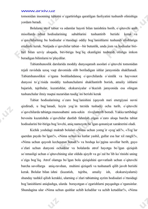yin yog`in tarzida tushadi) ocha turib, o`qituvchi o`quvchilar​da tabiatga munosabatni asta-sekin rivojlantirib boradi. yakka tartibdagi bevosita kuzatishda o`quvchilar dastlab fahmlab olgan o`zaro aloqa barcha tabiat hodisalarini bir-biriga bog`lovchi, aniq namoyon bo`lgan qonuniyat xarakterini oladi. kichik yoshdagi maktab bolalari «nima uchun yomg`ir «yog`adi?», «tog`lar qaerdan paydo bo`lgan?», «nima uchun ko`katlar yashil, gullar esa har xil rangli?», «nima uchun quyosh kechqurun botadi?» va boshqa ko`pgina savollar berib, guyo o`zlari uchun dunyoni ochadilar va bolalarda atrof hayotga bo`lgan qiziqish so`nmasligi uchun o`qituvchining ular oldida ajoyib va go`zal bo`lib ko`rinishi uning o`ziga bog`liq. atrof olamga bo`lgan bola qiziqishini quvvatlash uchun o`qituvchi barcha savollarga aniq-ravshan, muhimi qiziqarli va tushunarli qilib javob berishi kerak. bolalar bilan ishni (kuzatish, tajriba, amaliy ish, ekskursiyalarni) shunday tashkil qilish kerakki, ularning o`zlari tabiatning ayrim hodisalari o`rtasidagi bog`lanishlarni aniqlashga, ularda borayotgan o`zgarishlarni payqashga o`rgansinlar. shundagina ular «nima uchun qushlar uchib keladilar va uchib ketadilar?», «nima uchun hayvonlar qishki uyquga ketadilar?» va …