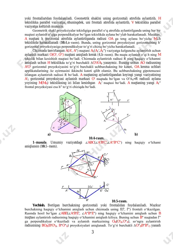 k masalalarni yechish mumkin. bunda, aylanish o‘qi sifatida umumiy vaziyatda joylashgan geometrik shaklning asosiy chiziqlari – gorizontal 3-rasm. 3 yoki frontallaridan foydalaniladi. geometrik shaklni uning gorizontali atrofida aylantirib, h tekislikka parallel vaziyatga, shuningdek, uni frontali atrofida aylantirib, v tekislikka parallel vaziyatga keltirish mumkin. geometrik shakl proyeksiyalar tekisligiga parallel o‘q atrofida aylantirilganda uning har bir nuqtasi aylanish o‘qiga perpendikulyar bo‘lgan tekislikda aylana bo‘ylab harakatlanadi. masalan, a nuqtani h gorizontal atrofida aylantirilganda radiusi oa ga teng aylana bo‘yicha m⊥h tekislikda harakatlanadi (10.4,a–rasm). bunda, uning gorizontal proyeksiyasi gorizontalning h′ gorizontal proyeksiyasiga perpendikulyar to‘g‘ri chiziq bo‘yicha harakatlanadi. chizmada tasvirlangan a(a′, a″) nuqtani a1(a1′,a1″) vaziyatga kelguncha aylantirish uchun aylanish markazi o(o′, o″) nuqtani aniqlash kerak (4,b–rasm). bu nuqta aylanish o‘qi h ning m tekislik bilan kesishish nuqtasi bo‘ladi. chizmada aylantirish radiusi r ning haqiqiy o‘lchamni aniqlash uchun h tekislikda to‘g‘ri burchakli ∆o′a′a0 yasaymiz. buning uchun ao radiusning a′o′ gorizontal proyeksiyasini to‘g‘ri burchakli uchburchakning bir kateti, …