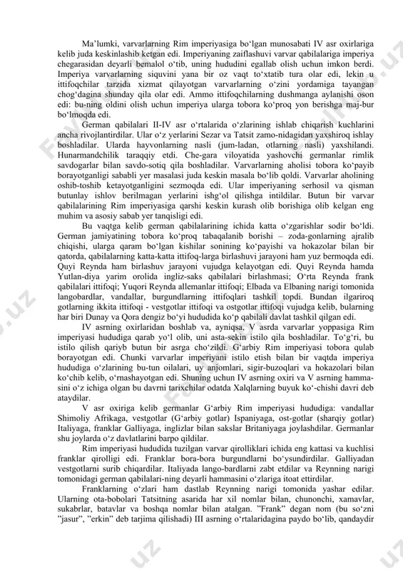 ni vujudga kelayotgan edi. quyi reynda hamda yutlan-diya yarim orolida ingliz-saks qabilalari birlashmasi; o‘rta reynda frank qabilalari ittifoqi; yuqori reynda allemanlar ittifoqi; elbada va elbaning narigi tomonida langobardlar, vandallar, burgundlarning ittifoqlari tashkil topdi. bundan ilgariroq gotlarning ikkita ittifoqi - vestgotlar ittifoqi va ostgotlar ittifoqi vujudga kelib, bularning har biri dunay va qora dengiz bo‘yi hududida ko‘p qabilali davlat tashkil qilgan edi. iv asrning oxirlaridan boshlab va, ayniqsa, v asrda varvarlar yoppasiga rim imperiyasi hududiga qarab yo‘l olib, uni asta-sekin istilo qila boshladilar. to‘g‘ri, bu istilo qilish qariyb butun bir asrga cho‘zildi. g‘arbiy rim imperiyasi tobora qulab borayotgan edi. chunki varvarlar imperiyani istilo etish bilan bir vaqtda imperiya hududiga o‘zlarining bu-tun oilalari, uy anjomlari, sigir-buzoqlari va hokazolari bilan ko‘chib kelib, o‘rnashayotgan edi. shuning uchun iv asrning oxiri va v asrning hamma-sini o‘z ichiga olgan bu davrni tarixchilar odatda xalqlarning buyuk ko‘-chishi davri deb ataydilar. v asr oxiriga kelib germanlar g‘arbiy rim …