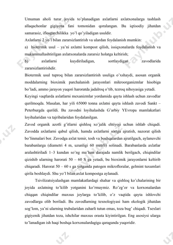 , bu bioximik jarayonlarni keltirib chiqaradi. harorat 50 – 60 s ga yetganda patogen mikrofloralar, gelmint tuxumlari qirila boshlaydi. shu yo’l bilan axlat kompostga aylanadi. tsivilizatsiyalashgan mamlakatlardagi shahar va qishloq ko’chalarining bir joyida axlatning to’kilib yotganini ko’rmaymiz. ro’zg’or va korxonalardan chiqqan chiqindilar maxsus joylarga to’kilib, o’z vaqtida qayta ishlovchi zavodlarga olib boriladi. bu zavodlarning texnologiyasi ham ekologik jihatdan sog’lom, ya’ni ularning trubalaridan zaharli tutun emas, toza bug’ chiqadi. tsexlari gigiyenik jihatdan toza, ishchilar maxsus orasta kiyintirilgan. eng asosiysi ularga to’lanadigan ish haqi boshqa korxonalardagiga qaraganda yuqoridir. ko’pgina chet mamalakatlarda shahar va qishloqlarni orasta bo’lganligining asosiy sababi u mamlakatlarda bu borada mukammal qonunlarning mavjudligi va ularni hayotga izchil tadbiq etilayotganligidir. masalan, singapurda sigareta qoldig’ini maxsus ko’rsatilgan joyga tashlanmasa, 500 dollar jarima to’lanadi. agar axlatni to’g’ri kelgan joyga to’kkanda 1000 dollar jarima solinadi. shvetsariyada tabiatni buzish borasida biror nojo’ya ish qilinsa, uni ko’rgan kishi tezlik bilan tabiatni muhofaza qilish tashkilotiga xabar qiladi. …