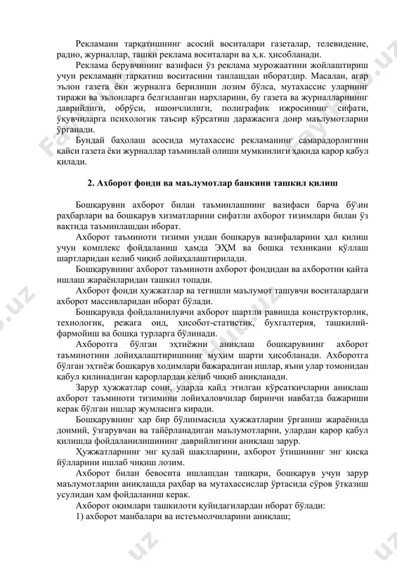 ақат нима айтилганига эмас, қандай айтилганига ҳам бо\лиқ бўлади. шунинг учун ҳам ёдда қоладиган, эътиборни тортадиган сўзларни топиш лозим. йирик форматли эълонлар эътиборни кўпроқ тортади. рангли суратлар эълоннинг жозибадорлигини оқ-қора суратларга қараганда оширади. рекламани тарқатишнинг асосий воситалари газеталар, телевидение, радио, журналлар, ташқи реклама воситалари ва ҳ.к. ҳисобланади. реклама берувчининг вазифаси ўз реклама мурожаатини жойлаштириш учун рекламани тарқатиш воситасини танлашдан иборатдир. масалан, агар эълон газета ёки журналга берилиши лозим бўлса, мутахассис уларнинг тиражи ва эълонларга белгиланган нархларини, бу газета ва журналларининг даврийлиги, обрўси, ишончлилиги, полиграфик ижросининг сифати, ўқувчиларга психологик таъсир кўрсатиш даражасига доир маълумотларни ўрганади. бундай баҳолаш асосида мутахассис рекламанинг самарадорлигини қайси газета ёки журналлар таъминлай олиши мумкинлиги ҳақида қарор қабул қилади. 2. ахборот фонди ва маълумотлар банкини ташкил қилиш бошқарувни ахборот билан таъминлашнинг вазифаси барча бў\ин раҳбарлари ва бошқарув хизматларини сифатли ахборот тизимлари билан ўз вақтида таъминлашдан иборат. ахборот таъминоти тизими ундан бошқарув вазифаларини ҳал қилиш учун комплекс фойдаланиш ҳамда …