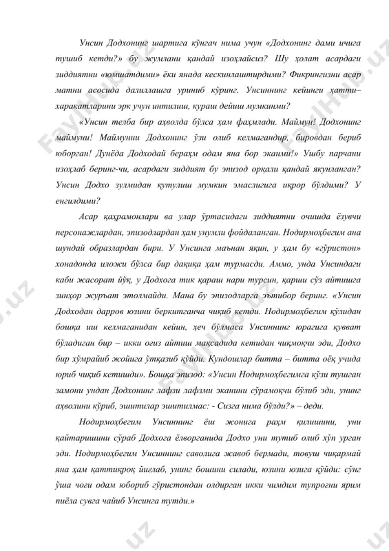 » ушбу парчани изоҳлаб беринг-чи, асардаги зиддият бу эпизод орқали қандай якунланган? унсин додхо зулмидан қутулиш мумкин эмаслигига иқрор бўлдими? у енгилдими? асар қаҳрамонлари ва улар ўртасидаги зиддиятни очишда ёзувчи персонажлардан, эпизодлардан ҳам унумли фойдаланган. нодирмоҳбегим ана шундай образлардан бири. у унсинга маънан яқин, у ҳам бу «гўристон» хонадонда иложи бўлса бир дақиқа ҳам турмасди. аммо, унда унсиндаги каби жасорат йўқ, у додхога тик қараш нари турсин, қарши сўз айтишга зинҳор журъат этолмайди. мана бу эпизодларга эътибор беринг. «унсин додходан дарров юзини беркитганча чиқиб кетди. нодирмоҳбегим қўлидан бошқа иш келмаганидан кейин, ҳеч бўлмаса унсиннинг юрагига қувват бўладиган бир – икки оғиз айтиш мақсадида кетидан чиқмоқчи эди, додхо бир хўмрайиб жойига ўтқазиб қўйди. кундошлар битта – битта оёқ учида юриб чиқиб кетишди». бошқа эпизод: «унсин нодирмоҳбегимга кўзи тушган замони ундан додхонинг лафзи лафзми эканини сўрамоқчи бўлиб эди, унинг аҳволини кўриб, эшитилар эшитилмас: - сизга нима бўлди?» – деди. нодирмоҳбегим унсиннинг ёш …