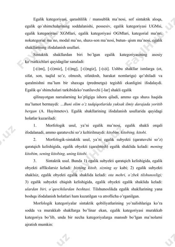 ardan biri, o`quvchilardan beshtasi. tilshunoslikda egalik shakllarining yana boshqa ifodalanish holatlari ham kuzatilgan va atroflicha o’rganilgan. morfologik kategoriyalar sintaktik qobiliyatlarining yo’nalishlariga ko’ra sodda va murakkab shakllarga bo’linar ekan, egalik kategoriyasi murakkab kategoriya bo’lib, unda bir necha kategoriyalarga mansub bo’lgan ma’nolarni ajratish mumkin: a) lisoniy va nolisoniy munosabatlarni ifodalash (egalik kategoriyasi uchun kategorial ma’no); b) shaxs ma’nosi (nokategorial ma’no ); v) son ma’nosi (nokategorial ma’no ); g) modal ma’no ( nokategorial ma’no); d) butun-qism ma’nosi (nokategorial ma’no). shaxs ma’nosi uch xil ko’rinishga ega: i shaxs (so’zlovchi), ii shaxs (tinglovchi), iii shaxs (o’zga). hamma shaxsning o’z qo’shimchasi bor: shaxs qo’shimcha i -(i ) m, -(i)miz ii -(i)ng, -(i)ngiz iii -(i)si egalik shakllari sonni ham ifodalaydi: 1. bi rlik- -( i ) m , -( i ) n g (ki t obi m, ki tobi ng) 2. ko’plik- -(i)miz (kitobimiz) 3. birlik / ko’plik- (i) ngiz, -i (si) (kitobingiz, kitobi) -i(n giz ), …
