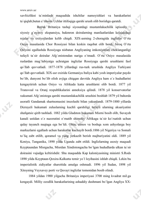 i zuluslarning kuchli qarshiligi tufayli ularning aksariyatini shafqatsiz qirib tashladi. 1882 yilda gladston hukumati misrni bosib olib, suvaysh kanali ustidan o`z nazoratini o`rnatib shimoliy afrikaga ta`sir ko`rsatish uchun qulay tayanch nuqtaga ega bo`ldi. oltin, olmos va boshqa xom ashyolarga boy markazlarni egallash uchun harakatlar kuchayib bordi.1886 yil nigeriya va somali to`liq zabt etilib, qoramol va yung yetkazib berish majburiyatini oldi. 1889 yil keniya, tanganika, 1890 yilda uganda zabt etildi. inglizlarning asosiy maqsadi keyptaundan misrgacha, misrdan xindistongacha bo`lgan hududlarda ulkan ta`sir doirasini vujudga keltirishdir. shu maqsadda kap kaloniyasining ministri s.rods 1890 yilda keyptaun-qoxira-kalkutta temir yo`l loyihasini ishlab chiqdi. lekin bu imperialistik zidiyatlar sharoitida amalga oshmadi. 1896 yil sudan, 1898 yil xitoyning veyxavey porti va quvayt inglizlar tomonidan bosib olindi. 1884 yildan 1900 yilgacha britaniya imperiyasi 3700 ming kvadrat mil.ga kengaydi. milliy ozodlik harakatlarining ashaddiy dushmani bo`lgan angliya xx-asr boshida xitoy va xindistondagi mustaqillik uchun kurashlarni shafqatsizlarcha jazoladi. xix-asr oxiri xx- asr …