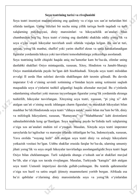 h san’at shakllari mavjud bo‘lib, ular o‘ziga xos tarzda rivojlangan. masalan, turkiyada “karagöz” deb atalgan soya teatri usmonli imperiyasi davrida gullab-yashnagan. bu teatrda qahramonlar o‘ziga xos hazil va satira orqali ijtimoiy muammolarni yoritib bergan. afrikada esa ba’zi qabilalar o‘zlarining diniy marosimlarida soya va yorug‘lik o‘yinlaridan foydalanganlar, ammo bu shakllar ko‘proq ibtidoiy bo‘lib, murakkab hikoyalar o‘rniga ramziy tasvirlarga asoslangan. turli xalqlarda soya teatrining o‘ziga xosligi soya teatri har bir xalqning madaniy va ijtimoiy xususiyatlariga moslashgan holda o‘ziga xos shakllarni olgan. xitoyning “pi ying xi” teatri o‘zining nozik ishlangan figuralari va rang-barang yoritilishi bilan ajralib turadi. bu figuralar odatda charm yoki qog‘ozdan tayyorlanib, maxsus bo‘yoqlar bilan bezatilgan bo‘lib, harakatlanuvchi bo‘g‘inlarga ega edi. hikoyalar ko‘pincha tarixiy voqealar, afsonalar yoki falsafiy mavzularni o‘z ichiga olgan.indoneziyaning “wayang kulit” teatri esa o‘zining musiqiy hamrohligi va diniy mazmuni bilan mashhur. bu teatrda figuralar odatda buqa terisidan yasalgan bo‘lib, ularni boshqaruvchi dalang (usta) hikoyani aytib berar ekan, maxsus …