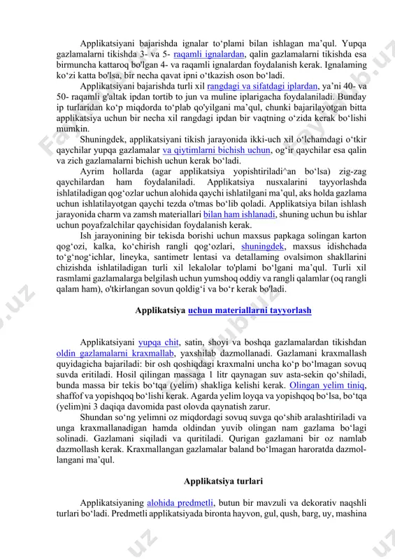 i topish mumkin. applikatsiya ishlari uchun asboblar va moslamalar applikatsiya ishlarini mashinada yoki qo‘lda bajarish mumkin. qo‘lda applikatsiya ishlarini bajarish uchun juda oddiy asboblar kerak bo‘ladi. bular: igna, angishvona, qaychi, santimetr lentasi, gardish, bundan tashqari, millimetrlangan qog‘oz, kalka, ko‘chirish rangli qog‘ozi. applikatsiyani bajarishda ignalar to‘plami bilan ishlagan ma’qul. yupqa gazlamalarni tikishda 3- va 5- raqamli ignalardan, qalin gazlamalarni tikishda esa birmuncha kattaroq bo'lgan 4- va raqamli ignalardan foydalanish kerak. ignalaming ko‘zi katta bo'lsa, bir necha qavat ipni o‘tkazish oson bo‘ladi. applikatsiyani bajarishda turli xil rangdagi va sifatdagi iplardan, ya’ni 40- va 50- raqamli g'altak ipdan tortib to jun va muline iplarigacha foydalaniladi. bunday ip turlaridan ko‘p miqdorda to‘plab qo'yilgani ma’qul, chunki bajarilayotgan bitta applikatsiya uchun bir necha xil rangdagi ipdan bir vaqtning o‘zida kerak bo‘lishi mumkin. shuningdek, applikatsiyani tikish jarayonida ikki-uch xil o‘lchamdagi o‘tkir qaychilar yupqa gazlamalar va qiytimlarni bichish uchun, og‘ir qaychilar esa qalin va zich gazlamalarni bichish uchun …